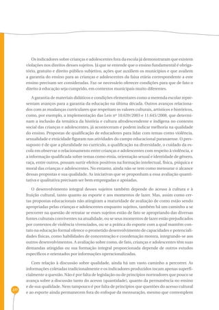 277 
Os indicadores sobre crianças e adolescentes fora da escola já demonstraram que existem 
violações nos direitos desses sujeitos. Já que se entende que o ensino fundamental é obriga-tório, 
gratuito e direito público subjetivo, ações que auxiliem os municípios e que avaliem 
a garantia do ensino para as crianças e adolescentes da faixa etária correspondente a este 
ensino precisam ser consideradas. Faz-se necessário oferecer condições para que de fato o 
direito à educação seja cumprido, em contextos municipais muito diferentes. 
A garantia de materiais didáticos e condições elementares como a merenda escolar repre-sentam 
avanços para a garantia da educação na última década. Outros avanços relaciona-dos 
com as mudanças curriculares que respeitam os valores culturais, artísticos e históricos, 
como, por exemplo, a implementação das Leis nº 10.639/2003 e 11.645/2008, que determi-nam 
a inclusão da temática da história e cultura afrodescendente e indígena no contexto 
social das crianças e adolescentes, já aconteceram e podem indicar melhoria na qualidade 
do ensino. Propostas de qualificação de educadores para lidar com temas como violência, 
sexualidade e etnicidade figuram nas atividades do campo educacional paranaense. O pres-suposto 
é de que a pluralidade no currículo, a qualificação na diversidade, o cuidado da es-cola 
em observar o relacionamento entre crianças e adolescentes com respeito à violência, e 
a informação qualificada sobre temas como etnia, orientação sexual e identidade de gênero, 
raça, entre outros, possam surtir efeitos positivos na formação intelectual, física, psíquica e 
moral das crianças e adolescentes. No entanto, ainda não se tem como mensurar o alcance 
dessas propostas e sua qualidade. As iniciativas que se proponham a essa avaliação quanti-tativa 
e qualitativa precisam ser bem empregadas e apoiadas. 
O desenvolvimento integral desses sujeitos também depende do acesso à cultura e à 
fruição cultural, tanto quanto ao esporte e aos momentos de lazer. Mas, assim como cer-tas 
propostas educacionais não atingiram a maturidade de avaliação de como estão sendo 
apropriadas pelas crianças e adolescentes enquanto sujeitos, também há um caminho a se 
percorrer na questão de retratar se esses sujeitos estão de fato se apropriando das diversas 
fontes culturais conviventes na atualidade, ou se seus momentos de lazer estão prejudicados 
por contextos de violência vivenciados, ou se a prática do esporte com a qual mantêm con-tato 
na educação formal oferece o prometido desenvolvimento de capacidades e potenciali-dades 
físicas, como habilidades de concentração e coordenação motora, integrando-se aos 
outros desenvolvimentos. A avaliação sobre como, de fato, crianças e adolescentes têm suas 
demandas atingidas ou sua formação integral proporcionada depende de outros estudos 
específicos e orientados por informações operacionalizadas. 
Com relação à discussão sobre qualidade, ainda há um vasto caminho a percorrer. As 
informações coletadas tradicionalmente e os indicadores produzidos tocam apenas superfi-cialmente 
a questão. Não é por falta de legislação ou de princípios norteadores que pouco se 
avança sobre a discussão tanto do acesso (quantidade), quanto da permanência no ensino 
e de sua qualidade. Nem tampouco é por falta de princípios que questões do acesso cultural 
e ao esporte ainda permanecem fora do enfoque da mensuração, mesmo que contemplem 
 