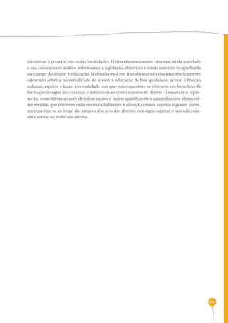 278 
iniciativas e projetos em várias localidades. O descolamento entre observação da realidade 
e sua consequente análise informada e a legislação, diretrizes e ideais também se aprofunda 
no campo do direito à educação. O desafio está em transformar um discurso teoricamente 
orientado sobre a universalidade de acesso à educação de boa qualidade, acesso à fruição 
cultural, esporte e lazer, em realidade, em que estas questões se efetivem em benefício da 
formação integral das crianças e adolescentes como sujeitos de direito. É necessário repre-sentar 
essas ideias através de informações e meios qualificáveis e quantificáveis, desenvol-ver 
estudos que retratem cada vez mais fielmente a situação desses sujeitos e poder, assim, 
acompanhar se ao longo do tempo o discurso dos direitos consegue superar o lócus da pala-vra 
e tornar-se realidade efetiva. 
 