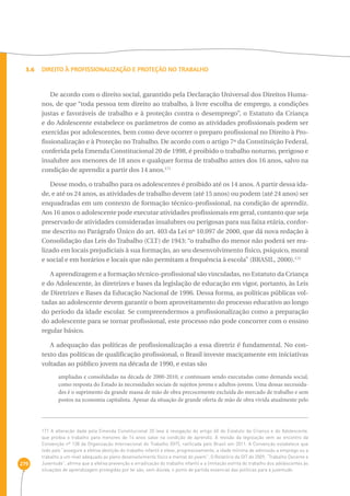 3.6 Direito à Profissionalização e Proteção no Trabalho 
279 
De acordo com o direito social, garantido pela Declaração Universal dos Direitos Huma-nos, 
de que “toda pessoa tem direito ao trabalho, à livre escolha de emprego, a condições 
justas e favoráveis de trabalho e à proteção contra o desemprego”, o Estatuto da Criança 
e do Adolescente estabelece os parâmetros de como as atividades profissionais podem ser 
exercidas por adolescentes, bem como deve ocorrer o preparo profissional no Direito à Pro-fissionalização 
e à Proteção no Trabalho. De acordo com o artigo 7º da Constituição Federal, 
conferida pela Emenda Constitucional 20 de 1998, é proibido o trabalho noturno, perigoso e 
insalubre aos menores de 18 anos e qualquer forma de trabalho antes dos 16 anos, salvo na 
condição de aprendiz a partir dos 14 anos.171 
Desse modo, o trabalho para os adolescentes é proibido até os 14 anos. A partir dessa ida-de, 
e até os 24 anos, as atividades de trabalho devem (até 15 anos) ou podem (até 24 anos) ser 
enquadradas em um contexto de formação técnico-profissional, na condição de aprendiz. 
Aos 16 anos o adolescente pode executar atividades profissionais em geral, contanto que seja 
preservado de atividades consideradas insalubres ou perigosas para sua faixa etária, confor-me 
descrito no Parágrafo Único do art. 403 da Lei nº 10.097 de 2000, que dá nova redação à 
Consolidação das Leis do Trabalho (CLT) de 1943: “o trabalho do menor não poderá ser rea-lizado 
em locais prejudiciais à sua formação, ao seu desenvolvimento físico, psíquico, moral 
e social e em horários e locais que não permitam a frequência à escola” (BRASIL, 2000).172 
A aprendizagem e a formação técnico-profissional são vinculadas, no Estatuto da Criança 
e do Adolescente, às diretrizes e bases da legislação de educação em vigor, portanto, às Leis 
de Diretrizes e Bases da Educação Nacional de 1996. Dessa forma, as políticas públicas vol-tadas 
ao adolescente devem garantir o bom aproveitamento do processo educativo ao longo 
do período da idade escolar. Se compreendermos a profissionalização como a preparação 
do adolescente para se tornar profissional, este processo não pode concorrer com o ensino 
regular básico. 
A adequação das políticas de profissionalização a essa diretriz é fundamental. No con-texto 
das políticas de qualificação profissional, o Brasil investe maciçamente em iniciativas 
voltadas ao público jovem na década de 1990, e estas são 
ampliadas e consolidadas na década de 2000-2010, e continuam sendo executadas como demanda social, 
como resposta do Estado às necessidades sociais de sujeitos jovens e adultos-jovens. Uma dessas necessida-des 
é o suprimento da grande massa de mão de obra precocemente excluída do mercado de trabalho e sem 
postos na economia capitalista. Apesar da situação de grande oferta de mão de obra vivida atualmente pelo 
171 A alteração dada pela Emenda Constitucional 20 leva à revogação do artigo 60 do Estatuto da Criança e do Adolescente, 
que proibia o trabalho para menores de 14 anos salvo na condição de aprendiz. A revisão da legislação vem ao encontro da 
Convenção nº 138 da Organização Internacional do Trabalho (OIT), ratificada pelo Brasil em 2011. A Convenção estabelece que 
todo país “assegure a efetiva abolição do trabalho infantil e eleve, progressivamente, a idade mínima de admissão a emprego ou a 
trabalho a um nível adequado ao pleno desenvolvimento físico e mental do jovem”. O Relatório da OIT de 2009, “Trabalho Decente e 
Juventude”, afirma que a efetiva prevenção e erradicação do trabalho infantil e a limitação estrita do trabalho dos adolescentes às 
situações de aprendizagem protegidas por lei são, sem dúvida, o ponto de partida essencial das políticas para a juventude. 
 