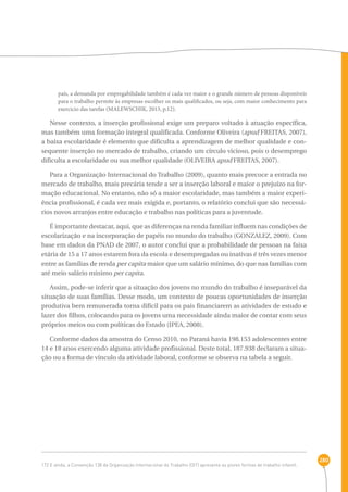 280 
país, a demanda por empregabilidade também é cada vez maior e o grande número de pessoas disponíveis 
para o trabalho permite às empresas escolher os mais qualificados, ou seja, com maior conhecimento para 
exercício das tarefas (MALEWSCHIK, 2013, p.12). 
Nesse contexto, a inserção profissional exige um preparo voltado à atuação específica, 
mas também uma formação integral qualificada. Conforme Oliveira (apud FREITAS, 2007), 
a baixa escolaridade é elemento que dificulta a aprendizagem de melhor qualidade e con-sequente 
inserção no mercado de trabalho, criando um círculo vicioso, pois o desemprego 
dificulta a escolaridade ou sua melhor qualidade (OLIVEIRA apud FREITAS, 2007). 
Para a Organização Internacional do Trabalho (2009), quanto mais precoce a entrada no 
mercado de trabalho, mais precária tende a ser a inserção laboral e maior o prejuízo na for-mação 
educacional. No entanto, não só a maior escolaridade, mas também a maior experi-ência 
profissional, é cada vez mais exigida e, portanto, o relatório conclui que são necessá-rios 
novos arranjos entre educação e trabalho nas políticas para a juventude. 
É importante destacar, aqui, que as diferenças na renda familiar influem nas condições de 
escolarização e na incorporação de papéis no mundo do trabalho (GONZALEZ, 2009). Com 
base em dados da PNAD de 2007, o autor conclui que a probabilidade de pessoas na faixa 
etária de 15 a 17 anos estarem fora da escola e desempregadas ou inativas é três vezes menor 
entre as famílias de renda per capita maior que um salário mínimo, do que nas famílias com 
até meio salário mínimo per capita. 
Assim, pode-se inferir que a situação dos jovens no mundo do trabalho é inseparável da 
situação de suas famílias. Desse modo, um contexto de poucas oportunidades de inserção 
produtiva bem remunerada torna difícil para os pais financiarem as atividades de estudo e 
lazer dos filhos, colocando para os jovens uma necessidade ainda maior de contar com seus 
próprios meios ou com políticas do Estado (IPEA, 2008). 
Conforme dados da amostra do Censo 2010, no Paraná havia 198.153 adolescentes entre 
14 e 18 anos exercendo alguma atividade profissional. Deste total, 187.938 declaram a situa-ção 
ou a forma de vínculo da atividade laboral, conforme se observa na tabela a seguir. 
172 E ainda, a Convenção 138 da Organização Internacional do Trabalho (OIT) apresenta as piores formas de trabalho infantil. 
 