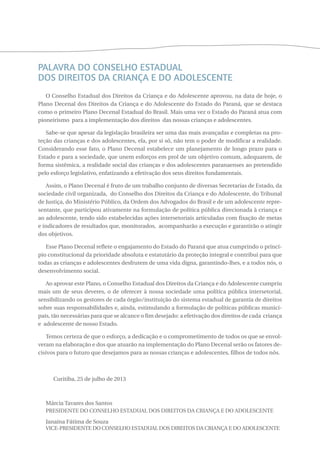 PALAVRA DO CONSELHO ESTADUAL 
DOS DIREITOS DA CRIANÇA E DO ADOLESCENTE 
O Conselho Estadual dos Direitos da Criança e do Adolescente aprovou, na data de hoje, o 
Plano Decenal dos Direitos da Criança e do Adolescente do Estado do Paraná, que se destaca 
como o primeiro Plano Decenal Estadual do Brasil. Mais uma vez o Estado do Paraná atua com 
pioneirismo para a implementação dos direitos das nossas crianças e adolescentes. 
Sabe-se que apesar da legislação brasileira ser uma das mais avançadas e completas na pro-teção 
das crianças e dos adolescentes, ela, por si só, não tem o poder de modificar a realidade. 
Considerando esse fato, o Plano Decenal estabelece um planejamento de longo prazo para o 
Estado e para a sociedade, que unem esforços em prol de um objetivo comum, adequarem, de 
forma sistêmica, a realidade social das crianças e dos adolescentes paranaenses ao pretendido 
pelo esforço legislativo, enfatizando a efetivação dos seus direitos fundamentais. 
Assim, o Plano Decenal é fruto de um trabalho conjunto de diversas Secretarias de Estado, da 
sociedade civil organizada, do Conselho dos Direitos da Criança e do Adolescente, do Tribunal 
de Justiça, do Ministério Público, da Ordem dos Advogados do Brasil e de um adolescente repre-sentante, 
que participou ativamente na formulação de política pública direcionada à criança e 
ao adolescente, tendo sido estabelecidas ações intersetoriais articuladas com fixação de metas 
e indicadores de resultados que, monitorados, acompanharão a execução e garantirão o atingir 
dos objetivos. 
Esse Plano Decenal reflete o engajamento do Estado do Paraná que atua cumprindo o princí-pio 
constitucional da prioridade absoluta e estatutário da proteção integral e contribui para que 
todas as crianças e adolescentes desfrutem de uma vida digna, garantindo-lhes, e a todos nós, o 
desenvolvimento social. 
Ao aprovar este Plano, o Conselho Estadual dos Direitos da Criança e do Adolescente cumpriu 
mais um de seus deveres, o de oferecer à nossa sociedade uma política pública intersetorial, 
sensibilizando os gestores de cada órgão/instituição do sistema estadual de garantia de direitos 
sobre suas responsabilidades e, ainda, estimulando a formulação de políticas públicas munici-pais, 
tão necessárias para que se alcance o fim desejado: a efetivação dos direitos de cada criança 
e adolescente de nosso Estado. 
Temos certeza de que o esforço, a dedicação e o comprometimento de todos os que se envol-veram 
na elaboração e dos que atuarão na implementação do Plano Decenal serão os fatores de-cisivos 
para o futuro que desejamos para as nossas crianças e adolescentes, filhos de todos nós. 
Curitiba, 25 de julho de 2013 
Márcia Tavares dos Santos 
Presidente do Conselho Estadual dos Direitos da Criança e do Adolescente 
Janaína Fátima de Souza 
Vice-Presidente do Conselho Estadual dos Direitos da Criança e do Adolescente 
 