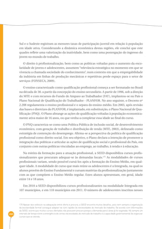 285 
Sul e o Sudeste registram as menores taxas de participação juvenil em relação à população 
em idade ativa. Considerando a dinâmica econômica destas regiões, ele conclui que este 
quadro reflete uma valorização da inatividade, bem como uma postergação do ingresso do 
jovem no mundo de trabalho. 
O direito à profissionalização, bem como as políticas voltadas para o aumento da esco-laridade 
de jovens e adolescentes, assumem “relevância estratégica no momento em que se 
vivencia a chamada sociedade do conhecimento”, num contexto em que a empregabilidade 
da indústria em linhas de produção mecânicas e repetitivas perde espaço para o setor de 
serviços (FONSECA, 2009). 
O ensino caracterizado como qualificação profissional começa a ser formatado no Brasil 
na década de 30, a partir da concepção do ensino secundário. A partir de 1996, sob a direção 
do MTE e com recursos do Fundo de Amparo ao Trabalhador (FAT), implantou-se no País o 
Plano Nacional de Qualificação do Trabalhador - PLANFOR. No ano seguinte, o Decreto nº 
2.208 regulamenta o ensino profissional e o separa do ensino médio. Em 2003, após revisão 
das bases e diretrizes do PLANFOR, é implantado, em substituição, o Plano Nacional de Qua-lificação 
(PNQ). O Plano abrange as ações de qualificação voltadas à população economica-mente 
ativa maior de 16 anos, ou que venha a completar essa idade ao final do curso. 
O PNQ caracteriza-se como uma Política Pública de inclusão social, de desenvolvimento 
econômico, com geração de trabalho e distribuição de renda (MTE, 2003), delineado como 
estratégia de contenção do desemprego. Afirma-se a perspectiva da política de qualificação 
profissional como direito social. Em seu objetivo, o Plano declara a intenção de promover a 
integração das políticas e articular as ações de qualificação social e profissional do País, em 
conjunto com outras políticas vinculadas ao emprego, ao trabalho, à renda e à educação. 
Na esteira da formação para a atuação profissional, a SEED disponibiliza cursos profis-sionalizantes 
que procuram adequar-se às demandas locais.175 As modalidades de cursos 
profissionais variam, sendo possível cursá-los após a formação do Ensino Médio, em qual-quer 
idade. A modalidade de curso que mais reúne os adolescentes é a Integrada, na qual os 
alunos provêm do Ensino Fundamental e cursam matérias da profissionalização juntamente 
com as que compõem o Ensino Médio regular. Estes alunos apresentam, em geral, idade 
entre 14 e 18 anos. 
Em 2010 a SEED disponibilizou cursos profissionalizantes na modalidade Integrada em 
107 municípios, e em 110 municípios em 2011. O número de adolescentes inscritos nesses 
175 Apesar dos esforços na adequação entre oferta e procura, a SEED encontra muitos desafios, pois nem sempre a organização 
da escolaridade formal consegue adaptar-se com rapidez às necessidades do mercado de trabalho. De acordo com informações 
da SEED, ocorre que muitos cursos ofertados não possuem procura porque a demanda para a área já foi esgotada. Há sempre um 
intervalo de tempo entre a emergência de certas necessidades do mercado de trabalho e a capacidade governamental de organizar 
cursos que as atenda. 
 