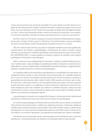 286 
cursos varia de acordo com o porte do município. Os cursos abertos em 2011 foram nas ci-dades 
de São Mateus do Sul, Candói, Colombo, Roncador, Campina da Lagoa e Vera Cruz do 
Oeste. Os cursos fechados em 2011 foram nos municípios de Ibaiti, Irati, São Miguel do Igua-çu 
e Verê – não se tem informações sobre o motivo da ausência de matrículas, nem tampou-co 
como foi conduzida a situação dos alunos que frequentavam os cursos no ano anterior. 
Em 2010, eram 214.578 alunos cursando as turmas do Ensino Profissionalizante Integra-do 
em todo o Estado. Em 2011 eram 211.389 alunos. No total do Estado, os alunos atendidos 
em 2010 correspondiam a 22,89% da população de adolescentes de 14 a 18 anos. 
Além do conhecimento técnico, que pode ser adquirido mediante cursos de qualificação, 
exclusivamente, há também a aprendizagem e incorporação de valores, atitudes, crenças 
culturais, que perpassam o cotidiano do trabalho e que fazem parte da cultura do/no traba-lho 
(MANFREDI, 2007). A autora qualifica os espaços e práticas de trabalho como espaços 
privilegiados de formação e aprendizagem. 
Pode-se observar uma multiplicidade de iniciativas voltadas à profissionalização de jo-vens 
e adolescentes, cujas estratégias de qualificação aliadas à inserção no mercado de tra-balho 
diferem. Fonseca (2009) indica 3 modalidades de profissionalização: estágio profissio-nalizante, 
trabalho educativo e contrato de aprendizagem. 
Os estagiários diferem dos aprendizes principalmente na modalidade de contratação. Os 
estagiários podem receber ou não uma bolsa como remuneração. Já o trabalho educativo 
deve ocorrer no interior de entidades não governamentais sem fins lucrativos e propiciar a 
preponderância da educação sobre o labor. Coelho (2005) aponta, no entanto, que o traba-lho 
educativo, criado pelo Estatuto, não foi regulamentado pelo poder executivo, gerando 
muitas incertezas quanto à sua aplicação. O autor questiona a absorção da teoria de pro-teção 
integral por parte das entidades que realizam o trabalho educativo, sendo que estas 
continuariam a exercer a mera colocação de adolescentes no mercado de trabalho, possibi-lidade, 
esta, inexistente na legislação vigente. 
A aprendizagem, de acordo com o artigo 62 do Estatuto, é a formação técnico-profissional 
ministrada ao adolescente/jovem por meio de um contrato de aprendizagem. 
O conceito da aprendizagem no Brasil remete ao século XIX, com a criação, na década de 
1840, de dez Casas de Educandos e Artífices em capitais da província. A educação voltada ao 
trabalho tinha visão basicamente assistencialista, buscando atender crianças e adolescentes 
abandonados. As outras iniciativas implantadas ainda no século XIX, como os Liceus de Ar-tes 
e Ofícios e as escolas de Aprendizes, eram igualmente destinadas aos “pobres e humildes”. 
Esta diretriz parte do princípio de que o desemprego juvenil contribuiria para o aumento 
da pobreza e, consequentemente, da violência. Este princípio pode ser questionado. 
 