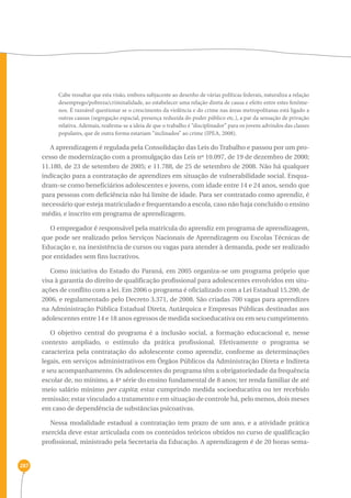 287 
Cabe ressaltar que esta visão, embora subjacente ao desenho de várias políticas federais, naturaliza a relação 
desemprego/pobreza/criminalidade, ao estabelecer uma relação direta de causa e efeito entre estes fenôme-nos. 
É razoável questionar se o crescimento da violência e do crime nas áreas metropolitanas está ligado a 
outras causas (segregação espacial, presença reduzida do poder público etc.), a par da sensação de privação 
relativa. Ademais, reafirma-se a ideia de que o trabalho é “disciplinador” para os jovens advindos das classes 
populares, que de outra forma estariam “inclinados” ao crime (IPEA, 2008). 
A aprendizagem é regulada pela Consolidação das Leis do Trabalho e passou por um pro-cesso 
de modernização com a promulgação das Leis nº 10.097, de 19 de dezembro de 2000; 
11.180, de 23 de setembro de 2005; e 11.788, de 25 de setembro de 2008. Não há qualquer 
indicação para a contratação de aprendizes em situação de vulnerabilidade social. Enqua-dram- 
se como beneficiários adolescentes e jovens, com idade entre 14 e 24 anos, sendo que 
para pessoas com deficiência não há limite de idade. Para ser contratado como aprendiz, é 
necessário que esteja matriculado e frequentando a escola, caso não haja concluído o ensino 
médio, e inscrito em programa de aprendizagem. 
O empregador é responsável pela matrícula do aprendiz em programa de aprendizagem, 
que pode ser realizado pelos Serviços Nacionais de Aprendizagem ou Escolas Técnicas de 
Educação e, na inexistência de cursos ou vagas para atender à demanda, pode ser realizado 
por entidades sem fins lucrativos. 
Como iniciativa do Estado do Paraná, em 2005 organiza-se um programa próprio que 
visa à garantia do direito de qualificação profissional para adolescentes envolvidos em situ-ações 
de conflito com a lei. Em 2006 o programa é oficializado com a Lei Estadual 15.200, de 
2006, e regulamentado pelo Decreto 3.371, de 2008. São criadas 700 vagas para aprendizes 
na Administração Pública Estadual Direta, Autárquica e Empresas Públicas destinadas aos 
adolescentes entre 14 e 18 anos egressos de medida socioeducativa ou em seu cumprimento. 
O objetivo central do programa é a inclusão social, a formação educacional e, nesse 
contexto ampliado, o estímulo da prática profissional. Efetivamente o programa se 
caracteriza pela contratação do adolescente como aprendiz, conforme as determinações 
legais, em serviços administrativos em Órgãos Públicos da Administração Direta e Indireta 
e seu acompanhamento. Os adolescentes do programa têm a obrigatoriedade da frequência 
escolar de, no mínimo, a 4ª série do ensino fundamental de 8 anos; ter renda familiar de até 
meio salário mínimo per capita; estar cumprindo medida socioeducativa ou ter recebido 
remissão; estar vinculado a tratamento e em situação de controle há, pelo menos, dois meses 
em caso de dependência de substâncias psicoativas. 
Nessa modalidade estadual a contratação tem prazo de um ano, e a atividade prática 
exercida deve estar articulada com os conteúdos teóricos obtidos no curso de qualificação 
profissional, ministrado pela Secretaria da Educação. A aprendizagem é de 20 horas sema- 
 