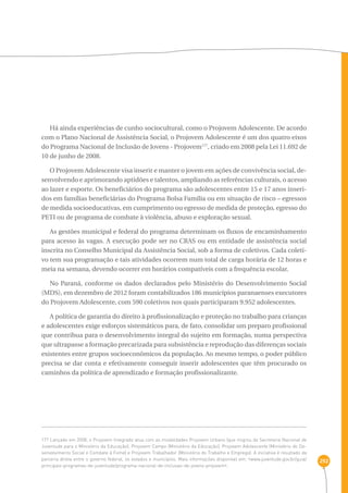292 
Há ainda experiências de cunho sociocultural, como o Projovem Adolescente. De acordo 
com o Plano Nacional de Assistência Social, o Projovem Adolescente é um dos quatro eixos 
do Programa Nacional de Inclusão de Jovens - Projovem177, criado em 2008 pela Lei 11.692 de 
10 de junho de 2008. 
O Projovem Adolescente visa inserir e manter o jovem em ações de convivência social, de-senvolvendo 
e aprimorando aptidões e talentos, ampliando as referências culturais, o acesso 
ao lazer e esporte. Os beneficiários do programa são adolescentes entre 15 e 17 anos inseri-dos 
em famílias beneficiárias do Programa Bolsa Família ou em situação de risco – egressos 
de medida socioeducativas, em cumprimento ou egresso de medida de proteção, egresso do 
PETI ou de programa de combate à violência, abuso e exploração sexual. 
As gestões municipal e federal do programa determinam os fluxos de encaminhamento 
para acesso às vagas. A execução pode ser no CRAS ou em entidade de assistência social 
inscrita no Conselho Municipal da Assistência Social, sob a forma de coletivos. Cada coleti-vo 
tem sua programação e tais atividades ocorrem num total de carga horária de 12 horas e 
meia na semana, devendo ocorrer em horários compatíveis com a frequência escolar. 
No Paraná, conforme os dados declarados pelo Ministério do Desenvolvimento Social 
(MDS), em dezembro de 2012 foram contabilizados 186 municípios paranaenses executores 
do Projovem Adolescente, com 590 coletivos nos quais participaram 9.952 adolescentes. 
A política de garantia do direito à profissionalização e proteção no trabalho para crianças 
e adolescentes exige esforços sistemáticos para, de fato, consolidar um preparo profissional 
que contribua para o desenvolvimento integral do sujeito em formação, numa perspectiva 
que ultrapasse a formação precarizada para subsistência e reprodução das diferenças sociais 
existentes entre grupos socioeconômicos da população. Ao mesmo tempo, o poder público 
precisa se dar conta e efetivamente conseguir inserir adolescentes que têm procurado os 
caminhos da política de aprendizado e formação profissionalizante. 
177 Lançado em 2008, o Projovem Integrado atua com as modalidades Projovem Urbano (que migrou da Secretaria Nacional de 
Juventude para o Ministério da Educação); Projovem Campo (Ministério da Educação); Projovem Adolescente (Ministério do De-senvolvimento 
Social e Combate à Fome) e Projovem Trabalhador (Ministério do Trabalho e Emprego). A iniciativa é resultado da 
parceria direta entre o governo federal, os estados e municípios. Mais informações disponível em: ‹www.juventude.gov.br/guia/ 
principais-programas-de-juventude/programa-nacional-de-inclusao-de-jovens-projovem›. 
 