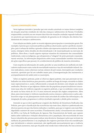 293 
ALGUMAS CONSIDERAÇÕES FINAIS 
Seria ingênuo entender e postular que este estudo constituiu-se numa síntese completa 
da situação atual das condições de vida das crianças e adolescentes do Paraná. O trabalho 
empreendido consistiu em um resumo descritivo de situações avaliadas segundo indicado-res 
possíveis que representavam as condições de garantia ou de violações dos direitos fun-damentais 
de crianças e adolescentes. 
Com relação aos dados, pode-se resumir algumas preocupações e constatações gerais. Por 
exemplo, é preciso que se pensem políticas públicas observando o porte e perfil dos municí-pios, 
pois o urbano de médias e grandes cidades não representa maioria no território. Sendo 
assim, emergem vários desafios de descentralização e de municipalização na execução de 
políticas. Além disso, é tarefa urgente repensar maneiras de tratamento das comunidades 
tradicionais, como as indígenas, que ultrapassem a “colagem” de ações pontuais e separada-mente 
setoriais. As informações disponíveis sobre essas comunidades também necessitam 
de ações específicas que possam vir a conhecimento do público de maneira sistemática. 
Com respeito às informações de saúde, percebe-se uma tendência de melhoria em indi-cadores 
tradicionais como razão de mortalidade materna e taxa de mortalidade infantil. Ou-tros 
indicadores, como cobertura vacinal, número de pré-natais, internações por condições 
sensíveis, apontam que há um trabalho maior para a homogeneização dos tratamentos e 
acompanhamento de saúde entre os municípios. 
Sobre os registros policiais, pode-se observar alguns padrões, mas que precisam ser tra-balhados 
em séries históricas para permitir a análise ao longo do tempo, tornando os dados 
mais representativos e, assim, influenciando a tomada de decisões com relação aos dados 
analisados. Mostrou-se que algumas cidades não tão populosas proporcionalmente concen-tram 
taxas altas de violência segundo os registros policiais, e que os acidentes como causa 
de morte na faixa etária de 10 a 14 anos merecem atenção dos órgãos competentes. Além 
disso, para interromper a violência reproduzida contra crianças e adolescentes e pelos ado-lescentes 
exige-se um planejamento muito mais articulado de análise das informações e da 
integração de ações, programas e o efetivo resultado esperado e obtido pelos mesmos. 
Entende-se que se deve aperfeiçoar o registro dos Boletins de Ocorrência Unificados das 
Polícias, para que a classificação das ocorrências seja mais clara, objetiva e padronizada nos 
diversos pontos em que elas forem realizadas e, também, para que se registre com mais fide-dignidade 
o número de casos ocorridos. É fundamental, ainda, o investimento nos sistemas 
do SIPIA e na Ficha de Notificação de Agravos Não Transmissíveis da Saúde, que captam 
dados sobre violências e violações diretamente com a população, não necessitando de uma 
busca voluntária das pessoas para realizar uma denúncia. Quaisquer ações que invistam na 
melhoria do preenchimento e na ampliação dos registros precisam levar em consideração 
que inicialmente o número aumentará, não significando necessariamente que a violência 
ou a violação aumentou, mas que ela pode estar sendo mais evidenciada. Por isso a necessi- 
 
