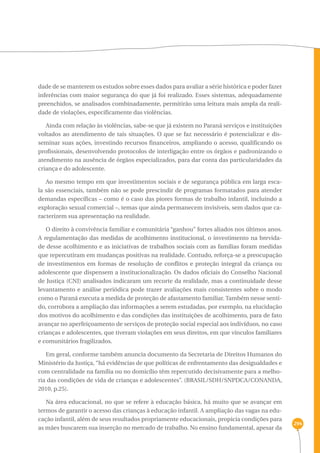 294 
dade de se manterem os estudos sobre esses dados para avaliar a série histórica e poder fazer 
inferências com maior segurança do que já foi realizado. Esses sistemas, adequadamente 
preenchidos, se analisados combinadamente, permitirão uma leitura mais ampla da reali-dade 
de violações, especificamente das violências. 
Ainda com relação às violências, sabe-se que já existem no Paraná serviços e instituições 
voltados ao atendimento de tais situações. O que se faz necessário é potencializar e dis-seminar 
suas ações, investindo recursos financeiros, ampliando o acesso, qualificando os 
profissionais, desenvolvendo protocolos de interligação entre os órgãos e padronizando o 
atendimento na ausência de órgãos especializados, para dar conta das particularidades da 
criança e do adolescente. 
Ao mesmo tempo em que investimentos sociais e de segurança pública em larga esca-la 
são essenciais, também não se pode prescindir de programas formatados para atender 
demandas específicas – como é o caso das piores formas de trabalho infantil, incluindo a 
exploração sexual comercial –, temas que ainda permanecem invisíveis, sem dados que ca-racterizem 
sua apresentação na realidade. 
O direito à convivência familiar e comunitária “ganhou” fortes aliados nos últimos anos. 
A regulamentação das medidas de acolhimento institucional, o investimento na brevida-de 
desse acolhimento e as iniciativas de trabalhos sociais com as famílias foram medidas 
que repercutiram em mudanças positivas na realidade. Contudo, reforça-se a preocupação 
de investimentos em formas de resolução de conflitos e proteção integral da criança ou 
adolescente que dispensem a institucionalização. Os dados oficiais do Conselho Nacional 
de Justiça (CNJ) analisados indicaram um recorte da realidade, mas a continuidade desse 
levantamento e análise periódica pode trazer avaliações mais consistentes sobre o modo 
como o Paraná executa a medida de proteção de afastamento familiar. Também nesse senti-do, 
corrobora a ampliação das informações a serem estudadas, por exemplo, na elucidação 
dos motivos do acolhimento e das condições das instituições de acolhimento, para de fato 
avançar no aperfeiçoamento de serviços de proteção social especial aos indivíduos, no caso 
crianças e adolescentes, que tiveram violações em seus direitos, em que vínculos familiares 
e comunitários fragilizados. 
Em geral, conforme também anuncia documento da Secretaria de Direitos Humanos do 
Ministério da Justiça, “há evidências de que políticas de enfrentamento das desigualdades e 
com centralidade na família ou no domicílio têm repercutido decisivamente para a melho-ria 
das condições de vida de crianças e adolescentes”. (BRASIL/SDH/SNPDCA/CONANDA, 
2010, p.25). 
Na área educacional, no que se refere à educação básica, há muito que se avançar em 
termos de garantir o acesso das crianças à educação infantil. A ampliação das vagas na edu-cação 
infantil, além de seus resultados propriamente educacionais, propicia condições para 
as mães buscarem sua inserção no mercado de trabalho. No ensino fundamental, apesar da 
 
