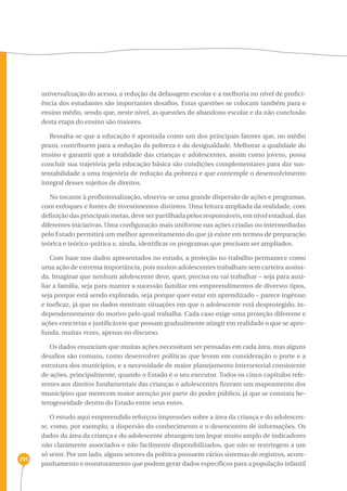 295 
universalização do acesso, a redução da defasagem escolar e a melhoria no nível de profici-ência 
dos estudantes são importantes desafios. Estas questões se colocam também para o 
ensino médio, sendo que, neste nível, as questões do abandono escolar e da não conclusão 
desta etapa do ensino são maiores. 
Ressalta-se que a educação é apontada como um dos principais fatores que, no médio 
prazo, contribuem para a redução da pobreza e da desigualdade. Melhorar a qualidade do 
ensino e garantir que a totalidade das crianças e adolescentes, assim como jovens, possa 
concluir sua trajetória pela educação básica são condições complementares para dar sus-tentabilidade 
a uma trajetória de redução da pobreza e que contemple o desenvolvimento 
integral desses sujeitos de direitos. 
No tocante à profissionalização, observa-se uma grande dispersão de ações e programas, 
com enfoques e fontes de investimentos distintos. Uma leitura ampliada da realidade, com 
definição das principais metas, deve ser partilhada pelos responsáveis, em nível estadual, das 
diferentes iniciativas. Uma configuração mais uniforme nas ações criadas ou intermediadas 
pelo Estado permitirá um melhor aproveitamento do que já existe em termos de preparação 
teórica e teórico-prática e, ainda, identificar os programas que precisam ser ampliados. 
Com base nos dados apresentados no estudo, a proteção no trabalho permanece como 
uma ação de extrema importância, pois muitos adolescentes trabalham sem carteira assina-da. 
Imaginar que nenhum adolescente deve, quer, precisa ou vai trabalhar – seja para auxi-liar 
a família, seja para manter a sucessão familiar em empreendimentos de diversos tipos, 
seja porque está sendo explorado, seja porque quer estar em aprendizado – parece ingênuo 
e ineficaz, já que os dados mostram situações em que o adolescente está desprotegido, in-dependentemente 
do motivo pelo qual trabalha. Cada caso exige uma proteção diferente e 
ações concretas e justificáveis que possam gradualmente atingir em realidade o que se apro-funda, 
muitas vezes, apenas no discurso. 
Os dados enunciam que muitas ações necessitam ser pensadas em cada área, mas alguns 
desafios são comuns, como desenvolver políticas que levem em consideração o porte e a 
estrutura dos municípios, e a necessidade de maior planejamento intersetorial consistente 
de ações, principalmente, quando o Estado é o seu executor. Todos os cinco capítulos refe-rentes 
aos direitos fundamentais das crianças e adolescentes fizeram um mapeamento dos 
municípios que merecem maior atenção por parte do poder público, já que se constata he-terogeneidade 
dentro do Estado entre seus entes. 
O estudo aqui empreendido reforçou impressões sobre a área da criança e do adolescen-te, 
como, por exemplo, a dispersão do conhecimento e o desencontro de informações. Os 
dados da área da criança e do adolescente abrangem um leque muito amplo de indicadores 
não claramente associados e não facilmente disponibilizados, que não se restringem a um 
só setor. Por um lado, alguns setores da política possuem vários sistemas de registros, acom-panhamento 
e monitoramento que podem gerar dados específicos para a população infantil 
 