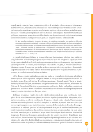 296 
e adolescente, mas precisam avançar em práticas de avaliação, não somente monitoramen-to. 
Por outro lado, há ainda várias áreas que não possuem registros sistemáticos sobre a reali-dade 
na qual se quer intervir, ou, mesmo havendo registros, não se analisam periodicamente 
os dados e informações registrados em benefício da formulação e do monitoramento das 
políticas, programas, ações desenvolvidas. Conforme afirma Jannuzzi, embora as atividades 
de monitoramento e avaliação tenham ganhado força no Brasil na última década: 
De fato, uma das constatações frequentes de equipes de avaliadores contratados para analisar os diferentes 
aspectos operacionais e resultados de programas públicos no Brasil é a dificuldade de obtenção de dados ou 
registros de informações que permitam acompanhar adequadamente como se desenvolveram as atividades- 
-meio e finalísticas previstas na implementação e operação dos programas. Em muitos casos não se trata 
propriamente de inexistência de registros de atividades desenvolvidas, mas de organização e compilação sis-temática 
destas em suportes computacionais que permitam acesso compartilhado e facilitado por diferentes 
usuários (JANNUZZI, 2011, p.43). 
A complexidade envolvida ao se pensar sobre que tipo de dados priorizar para registro e 
que parâmetros estabelecer para gerar indicadores no ciclo dos programas e políticas, bem 
como quanto à definição de rotinas de acompanhamento e monitoramento, representa um 
desafio para todos os setores, dos municípios e do Estado. Em geral, o processo de constru-ção 
desse estudo demonstrou que todas as áreas responsáveis pelos registros e formulação 
de políticas devem avançar no sentido de mensurar quantitativa ou qualitativamente os pro-cessos 
e os resultados das ações desenvolvidas. 
Além disso, o estudo realizado, por mais que tenha se centrado no objetivo de subsidiar a 
formulação de política pública, não produz em si as soluções e estratégias necessárias e ar-ticuladas 
para o desenvolvimento de políticas da criança e do adolescente. Torna-se funda-mental 
que as instituições, setoriais ou não, públicas estatais ou não estatais, envolvidas no 
Sistema de Garantia de Direitos, se apropriem da análise dos dados realizada e avancem na 
proposta de análise de dados sistemática no âmbito de sua responsabilidade para aprimorar 
os processos de planejamento das suas ações. 
Políticas, programas e ações do poder público são resultado de uma combinação com-plexa 
de decisões de diferentes agentes, sobretudo aquelas que se referem a temas de parti-da 
intersetoriais e envolvem combinação de agentes estatais e não estatais. O desenho das 
mesmas supõe um processo decisório complexo e, ademais, é preciso levar em conta que 
nem sempre os agentes que participaram do processo de formulação do desenho dessas po-líticas 
serão os mesmos que irão de fato implementar as ações. É necessário considerar que 
os níveis de descentralização das políticas entre os níveis de governo mudam em cada setor, 
na saúde, na educação, na assistência, e que a área de criança e do adolescente depende da 
integração de setores. Os estados, além disso, não são sempre executores de políticas, mas 
articuladores, financiadores, reguladores de políticas para implementação por parte de mu-nicípios. 
Ou seja, além da dificuldade de se estruturar o planejamento de ações baseadas em 
análise de dados e de produção de informações qualificáveis e quantificáveis em cada setor 
 