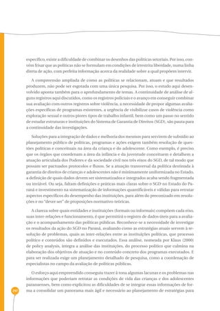 297 
específico, existe a dificuldade de combinar os desenhos das políticas setoriais. Por isso, con-vém 
frisar que as políticas não se formulam em condições de irrestrita liberdade, numa linha 
direta de ação, com perfeita informação acerca da realidade sobre a qual propõem intervir. 
A compreensão ampliada de como as políticas se relacionam, atuam e que resultados 
produzem, não pode ser esgotada com uma única pesquisa. Por isso, o estudo aqui desen-volvido 
aponta também para o aprofundamento de temas. A continuidade de análise de al-guns 
registros aqui discutidos, como os registros policiais e o avanço em conseguir combinar 
sua avaliação com outros registros sobre violência, a necessidade de propor algumas avalia-ções 
específicas de programas existentes, a urgência de visibilizar casos de violência como 
exploração sexual e outros piores tipos de trabalho infantil, bem como um passo no sentido 
de estudar estruturas e instituições do Sistema de Garantia de Direitos (SGD), são pauta para 
a continuidade das investigações. 
Soluções para a integração de dados e melhoria dos mesmos para servirem de subsídio ao 
planejamento público de políticas, programas e ações exigem também resolução de ques-tões 
políticas e conceituais na área da criança e do adolescente. Como exemplo, é preciso 
que os órgãos que coordenam a área da infância e da juventude conceituem e detalhem a 
atuação articulada dos Poderes e da sociedade civil nos três eixos do SGD, de tal modo que 
possam ser pactuados protocolos e fluxos. Se a atuação transversal da política destinada à 
garantia de direitos de crianças e adolescentes não é minimamente uniformizada no Estado, 
a definição de quais dados devem ser sistematizados e integrados acaba sendo fragmentada 
ou inviável. Ou seja, faltam definições e práticas mais claras sobre o SGD no Estado do Pa-raná 
e investimento na sistematização de informações quantificáveis e válidas para retratar 
aspectos específicos do desempenho das instituições, para além do preconizado em resolu-ções 
e no “dever ser” de proposições normativo-teóricas. 
A clareza sobre quais entidades e instituições (formais ou informais) compõem cada eixo, 
suas inter-relações e funcionamento, é que permitirá o registro de dados úteis para a avalia-ção 
e o acompanhamento das políticas públicas. Reconhece-se a necessidade de investigar 
os resultados da ação do SGD no Paraná, avaliando como as estratégias atuais servem à re-solução 
de problemas, quais as inter-relações entre as instituições políticas, que processo 
político e conteúdos são definidos e executados. Essa análise, nomeada por Klaus (2000) 
de policy analysis, integra a análise das instituições, do processo político que culmina na 
elaboração dos objetivos de atuação e no conteúdo concreto dos programas executados. E 
para ser realizada exige um planejamento detalhado de pesquisa, como a coordenação de 
especialistas no campo da avaliação de políticas públicas. 
O esforço aqui empreendido conseguiu trazer à tona algumas lacunas e os problemas nas 
informações que poderiam retratar as condições de vida das crianças e dos adolescentes 
paranaenses, bem como explicitou as dificuldades de se integrar essas informações de for-ma 
a consolidar um panorama mais ágil e necessário ao planejamento de estratégias para 
 