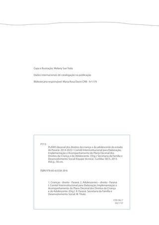P713 
PLANO decenal dos direitos da criança e do adolescente do estado 
do Paraná: 2014-2023 / Comitê Interinstitucional para Elaboração, 
Implementação e Acompanhamento do Plano Decenal dos 
Direitos da Criança e do Adolescente. (Org.); Secretaria da Família e 
Desenvolvimento Social (Equipe técnica). Curitiba: SECS, 2013. 
450 p.; 30 cm. 
ISBN 978-85-63558-20-6 
1. Crianças - direito - Paraná. 2. Adolescentes – direito - Paraná 
I. Comitê Interinstitucional para Elaboração, Implementação e 
Acompanhamento do Plano Decenal dos Direitos da Criança 
e do Adolescente. (Org.). II. Paraná. Secretaria da Família e 
Desenvolvimento Social. III. Título. 
CDD 362.7 
342.1157 
Capa e Ilustração: Melany Sue Toda 
Dados internacionais de catalogação na publicação 
Bibliotecária responsável: Maria Rosa Davin CRB - 9/1179 
 