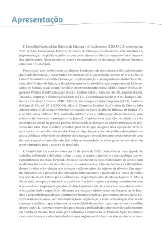 Apresentação 
O Conselho Nacional dos Direitos da Criança e do Adolescente (CONANDA) aprovou, em 
2011, o Plano Decenal dos Direitos Humanos de Crianças e Adolescentes, cujo objetivo é a 
implementação de políticas públicas que concretizem os direitos humanos das crianças e 
dos adolescentes. Neste momento houve a recomendação de elaboração de planos decenais 
estaduais e municipais. 
Preocupado com a efetivação dos direitos fundamentais das crianças e dos adolescentes 
do Estado do Paraná, o Governador, em maio de 2012, por meio do Decreto nº 4.484, criou o 
Comitê Interinstitucional de Elaboração, Implementação e Acompanhamento do Plano De-cenal 
dos Direitos da Criança e do Adolescente do Estado do Paraná, composto por 12 Secre-tarias 
de Estado, quais sejam: Família e Desenvolvimento Social (SEDS), Saúde (SESA), Se-gurança 
Pública (SESP), Educação (SEED), Cultura (SEEC), Turismo (SETU), Esporte (SEES), 
Trabalho, Emprego e Economia Solidária (SETS), Comunicação Social (SECS), Justiça, Cida-dania 
e Direitos Humanos (SEJU), Ciência, Tecnologia e Ensino Superior (SETI), Assuntos 
da Copa do Mundo 2014 (SECOPA), além do Conselho Estadual dos Direitos da Criança e do 
Adolescente (CEDCA), da Ordem dos Advogados do Brasil (OAB), do Tribunal de Justiça (TJ) 
e do Ministério Público (MP), contando também com a participação do adolescente, com 
o intuito de fomentar o protagonismo juvenil, propiciando o exercício da cidadania e da 
participação social na política pública direcionada à criança e ao adolescente para os pró-ximos 
dez anos. Esse Comitê é presidido pela SEDS, que designou uma equipe de técnicos 
para apoiar os trabalhos do referido Comitê. Aqui houve a decisão política de legitimar na 
pauta pública a efetivação dos direitos das crianças e dos adolescentes, reconhecendo uma 
demanda social e tomando a decisão sobre a necessidade de ações governamentais e não 
governamentais para o alcance do resultado. 
O Comitê iniciou suas reuniões em 10 de julho de 2012 e estabeleceu uma agenda de 
trabalho, refletindo e definindo sobre o rumo a seguir, o modelo e a metodologia que se-riam 
utilizados no Plano Decenal. Optou-se por dividir os Eixos Norteadores de acordo com 
os direitos fundamentais das crianças e dos adolescentes, a fim de fortalecer a titularidade 
desses direitos e de reforçar que crianças e adolescentes são sujeitos de direitos. Em segui-da, 
iniciaram-se a pesquisa das legislações internacionais e nacionais e a busca de dados 
nas Secretarias de Estado para a elaboração, respectivamente, do Marco Legal e do Marco 
Situacional, sempre priorizando a qualidade das informações e o comprometimento com 
o resultado e a implementação dos direitos fundamentais das crianças e dos adolescentes. 
A busca dos dados específicos referentes às crianças e adolescentes nas Secretarias de Esta-do 
e a disponibilização dessas informações foram complexas, pois muitos desses dados en-contravam- 
se esparsos, sem sistematização ou organização e com metodologias diversas de 
captação e análise, o que culminou na necessidade de ampliar o prazo para busca e análise 
desses dados, já que eram essenciais para traçar a realidade das crianças e dos adolescentes 
no Estado do Paraná, bem como para subsidiar a construção do Plano de Ação. Em muitos 
casos, não houve a inexistência de dados nos órgãos envolvidos, mas sim ausência de com- 
 