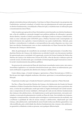 pilação sistemática dessas informações. Com base no Marco Situacional e nas propostas das 
Conferências, nacional e estadual, o Comitê criou um planejamento de ações para garantir 
os direitos fundamentais, consolidando o Plano de Ação, e estabeleceram-se indicações para 
o monitoramento desse Plano. 
Cabe ressaltar que apesar de os Eixos Norteadores serem baseados nos direitos fundamen-tais, 
a fim de solidificar a proteção integral com políticas públicas de afirmação e garantia 
desses direitos, visando a conferir autonomia e vida digna a todas as crianças e adolescentes, 
todos os eixos utilizados pelo CONANDA para a Política Nacional estão contemplados no 
desenvolvimento dos capítulos e transversalmente nas ações estabelecidas. Ademais, para 
facilitar o entendimento é realizada a correspondência das ações dispostas nos eixos com 
base nos direitos fundamentais com os eixos estabelecidos no Plano Decenal dos Direitos 
Humanos de Crianças e Adolescentes. 
Além da participação de conselheiro da sociedade civil representando o Conselho Esta-dual 
dos Direitos da Criança e do Adolescente no referido Comitê, este documento também 
foi apresentado para a sociedade civil organizada, através do Fórum Estadual de Defesa dos 
Direitos da Criança e do Adolescente (Fórum DCA/PR), a fim de discutir e elaborar ações de 
controle social, reconhecendo que a sociedade civil desempenha papel essencial no contro-le 
social e monitoramento das políticas públicas. 
No processo de construção do Plano de Ação foram consultados outros entes, tais como a 
Assembleia Legislativa e as comissões interinstitucionais que, direta ou indiretamente, pos-suem 
atribuições na garantia dos direitos de crianças e adolescentes. 
Como última etapa, o Comitê entregou e apresentou o Plano Decenal para o CEDCA, a 
fim de que este órgão colegiado analisasse, discutisse, aprovasse e o encaminhasse para pu-blicação. 
É oportuno ressaltar que o Estado do Paraná é o primeiro a aprovar o Plano Decenal. 
Por fim, o Plano Decenal dos Direitos da Criança e do Adolescente do Estado do Paraná 
estabelece a Política Estadual dos Direitos das Crianças e Adolescentes para os próximos dez 
anos, a contar da sua publicação, sendo que todos os órgãos/instituições do Comitê assumi-ram 
o compromisso de tornar realidade a efetivação de cada um dos direitos fundamentais 
das crianças e dos adolescentes, e de implementar as ações governamentais, com ações arti-culadas 
e a execução do planejamento contido no Plano de Ação. Este trabalho em conjunto, 
integrado e comprometido, contendo ações estratégicas e monitoramento do resultado, visa 
a melhorar a qualidade de vida de nossas crianças e adolescentes, objetivando que cada 
criança, cada adolescente, cada família do nosso Estado tenha seus direitos garantidos e sua 
vida modificada, pois a efetividade dos direitos fundamentais das crianças e dos adolescen-tes 
garantirá a cidadania a todas as pessoas, sem qualquer diferenciação. 
O Comitê. 
 