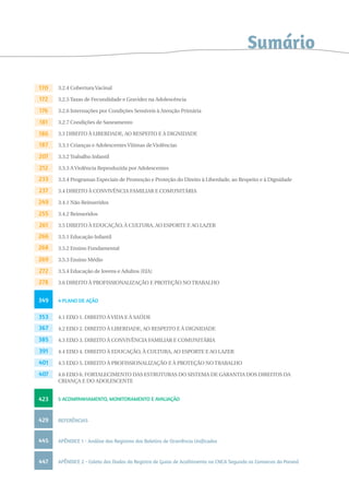3.2.4 Cobertura Vacinal 
3.2.5 Taxas de Fecundidade e Gravidez na Adolescência 
3.2.6 Internações por Condições Sensíveis à Atenção Primária 
3.2.7 Condições de Saneamento 
3.3 DIREITO À LIBERDADE, AO RESPEITO E À DIGNIDADE 
3.3.1 Crianças e Adolescentes Vítimas de Violências 
3.3.2 Trabalho Infantil 
3.3.3 A Violência Reproduzida por Adolescentes 
3.3.4 Programas Especiais de Promoção e Proteção do Direito à Liberdade, ao Respeito e à Dignidade 
3.4 DIREITO À CONVIVÊNCIA FAMILIAR E COMUNITÁRIA 
3.4.1 Não Reinseridos 
3.4.2 Reinseridos 
3.5 DIREITO À EDUCAÇÃO, À CULTURA, AO ESPORTE E AO LAZER 
3.5.1 Educação Infantil 
3.5.2 Ensino Fundamental 
3.5.3 Ensino Médio 
3.5.4 Educação de Jovens e Adultos (EJA) 
3.6 DIREITO À PROFISSIONALIZAÇÃO E PROTEÇÃO NO TRABALHO 
4 PLANO DE AÇÃO 
4.1 EIXO 1. DIREITO À VIDA E À SAÚDE 
4.2 EIXO 2. DIREITO À LIBERDADE, AO RESPEITO E À DIGNIDADE 
4.3 EIXO 3. DIREITO À CONVIVÊNCIA FAMILIAR E COMUNITÁRIA 
4.4 EIXO 4. DIREITO À EDUCAÇÃO, À CULTURA, AO ESPORTE E AO LAZER 
4.5 EIXO 5. DIREITO À PROFISSIONALIZAÇÃO E À PROTEÇÃO NO TRABALHO 
4.6 EIXO 6. FORTALECIMENTO DAS ESTRUTURAS DO SISTEMA DE GARANTIA DOS DIREITOS DA 
CRIANÇA E DO ADOLESCENTE 
5 ACOMPANHAMENTO, MONITORAMENTO E AVALIAÇÃO 
REFERÊNCIAS 
APÊNDICE 1 - Análise dos Registros dos Boletins de Ocorrência Unificados 
APÊNDICE 2 - Coleta dos Dados do Registro de Guias de Acolhimento no Cnca Segundo as Comarcas do Paraná 
170 
172 
176 
181 
186 
187 
207 
212 
233 
237 
249 
255 
261 
266 
268 
269 
272 
278 
349 
353 
367 
385 
391 
401 
407 
423 
429 
445 
447 
Sumário 
 
