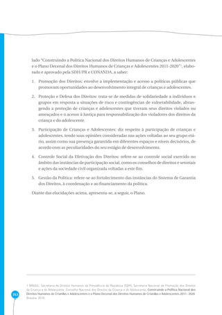 353 
lado “Construindo a Política Nacional dos Direitos Humanos de Crianças e Adolescentes 
e o Plano Decenal dos Direitos Humanos de Crianças e Adolescentes 2011-2020”1, elabo-rado 
e aprovado pela SDH/PR e CONANDA, a saber: 
1. Promoção dos Direitos: envolve a implementação e acesso a políticas públicas que 
promovam oportunidades ao desenvolvimento integral de crianças e adolescentes. 
2. Proteção e Defesa dos Direitos: trata-se de medidas de solidariedade a indivíduos e 
grupos em resposta a situações de risco e contingências de vulnerabilidade, abran-gendo 
a proteção de crianças e adolescentes que tiveram seus direitos violados ou 
ameaçados e o acesso à Justiça para responsabilização dos violadores dos direitos da 
criança e do adolescente. 
3. Participação de Crianças e Adolescentes: diz respeito à participação de crianças e 
adolescentes, tendo suas opiniões consideradas nas ações voltadas ao seu grupo etá-rio, 
assim como sua presença garantida em diferentes espaços e níveis decisórios, de 
acordo com as peculiaridades do seu estágio de desenvolvimento. 
4. Controle Social da Efetivação dos Direitos: refere-se ao controle social exercido no 
âmbito das instâncias de participação social, como os conselhos de direitos e setoriais 
e ações da sociedade civil organizada voltadas a este fim. 
5. Gestão da Política: refere-se ao fortalecimento das instâncias do Sistema de Garantia 
dos Direitos, à coordenação e ao financiamento da política. 
Diante das elucidações acima, apresenta-se, a seguir, o Plano. 
1 BRASIL. Secretaria de Direitos Humanos da Presidência da República (SDH). Secretaria Nacional de Promoção dos Direitos 
da Criança e do Adolescente. Conselho Nacional dos Direitos da Criança e do Adolescente. Construindo a PolÌtica Nacional dos 
Direitos Humanos de CrianÁas e Adolescentes e o Plano Decenal dos Direitos Humanos de CrianÁas e Adolescentes 2011- 2020. 
Brasília, 2010. 
 