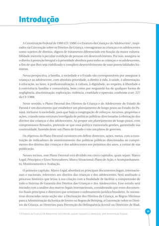 38 
Introdução 
A Constituição Federal de 1988 (CF/1988) e o Estatuto da Criança e do Adolescente1, inspi-rados 
na Convenção sobre os Direitos da Criança, consagraram as crianças e os adolescentes 
como sujeitos de direitos, dignos de tratamento diferenciado em função da maior vulnera-bilidade 
inerente à peculiar condição de pessoas em desenvolvimento. Por isso, assegura-se 
o direito à proteção integral e à prioridade absoluta para todas as crianças e os adolescentes, 
a fim de que lhes seja viabilizado o completo desenvolvimento de suas potencialidades hu-manas. 
Nessa perspectiva, a família, a sociedade e o Estado são corresponsáveis por assegurar à 
criança e ao adolescente, com absoluta prioridade, o direito à vida, à saúde, à alimentação, 
à educação, ao lazer, à profissionalização, à cultura, à dignidade, ao respeito, à liberdade e 
à convivência familiar e comunitária, bem como por resguardá-los de qualquer forma de 
negligência, discriminação, exploração, violência, crueldade e opressão, conforme o art. 227 
da CF/1988. 
Neste sentido, o Plano Decenal dos Direitos da Criança e do Adolescente do Estado do 
Paraná é um documento que estabelece um planejamento de longo prazo ao Estado do Pa-raná, 
inclusive à sociedade, para que haja a congregação de esforços, recursos, propostas e 
ações, criando uma estrutura interligada de políticas públicas direcionadas à efetivação dos 
direitos das crianças e dos adolescentes. Ao propor um planejamento de longo prazo, com 
compromissos firmados, pretende-se que essa política transcenda gestões, garantindo sua 
continuidade, fazendo deste um Plano de Estado e não um plano de governo. 
Os objetivos do Plano Decenal consistem em definir diretrizes, ações, metas, com a cons-trução 
de indicadores de monitoramento das políticas públicas direcionadas ao cumpri-mento 
dos direitos das crianças e dos adolescentes nos próximos dez anos, a contar de sua 
publicação. 
Nesses termos, este Plano Decenal está dividido em cinco capítulos, quais sejam: Marco 
Legal; Princípios e Eixos Norteadores; Marco Situacional; Plano de Ação, e Acompanhamen-to, 
Monitoramento e Avaliação. 
O primeiro capítulo, Marco Legal, abordará os principais documentos legais, internacio-nais 
e nacionais, referentes aos direitos das crianças e dos adolescentes. Será analisado o 
processo histórico que levou à sua criação com a finalidade de facilitar a compreensão de 
todo o Sistema de Garantia dos Direitos das Crianças e dos Adolescentes. Esse estudo será 
iniciado com a análise dos marcos legais internacionais, considerando que esses documen-tos 
fixam princípios e diretrizes que orientam o ordenamento jurídico brasileiro. As norma-tivas 
destacadas nesta seção são: a Declaração dos Direitos da Criança, as Regras Mínimas 
para a Administração da Justiça de Jovens ou Regras de Beinjing, a Convenção sobre os Direi-tos 
da Criança, as Diretrizes para Prevenção da Delinquência Juvenil ou Diretrizes de Riad, 
1 O Estatuto da Criança e do Adolescente será referido, quando necessária a abreviação, pela denominação Estatuto. 
 