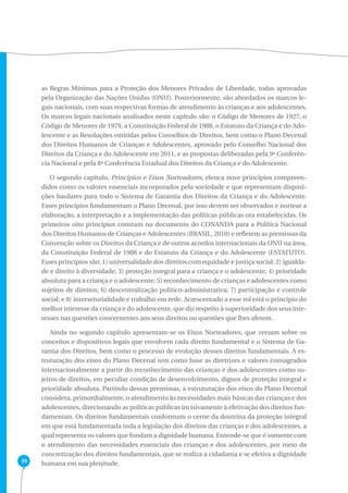 39 
as Regras Mínimas para a Proteção dos Menores Privados de Liberdade, todas aprovadas 
pela Organização das Nações Unidas (ONU). Posteriormente, são abordados os marcos le-gais 
nacionais, com suas respectivas formas de atendimento às crianças e aos adolescentes. 
Os marcos legais nacionais analisados neste capítulo são: o Código de Menores de 1927, o 
Código de Menores de 1979, a Constituição Federal de 1988, o Estatuto da Criança e do Ado-lescente 
e as Resoluções emitidas pelos Conselhos de Direitos, bem como o Plano Decenal 
dos Direitos Humanos de Crianças e Adolescentes, aprovado pelo Conselho Nacional dos 
Direitos da Criança e do Adolescente em 2011, e as propostas deliberadas pela 9ª Conferên-cia 
Nacional e pela 8ª Conferência Estadual dos Direitos da Criança e do Adolescente. 
O segundo capítulo, Princípios e Eixos Norteadores, elenca nove princípios compreen-didos 
como os valores essenciais incorporados pela sociedade e que representam disposi-ções 
basilares para todo o Sistema de Garantia dos Direitos da Criança e do Adolescente. 
Esses princípios fundamentam o Plano Decenal, por isso devem ser observados e nortear a 
elaboração, a interpretação e a implementação das políticas públicas ora estabelecidas. Os 
primeiros oito princípios constam no documento do CONANDA para a Política Nacional 
dos Direitos Humanos de Crianças e Adolescentes (BRASIL, 2010) e refletem as premissas da 
Convenção sobre os Direitos da Criança e de outros acordos internacionais da ONU na área, 
da Constituição Federal de 1988 e do Estatuto da Criança e do Adolescente (ESTATUTO). 
Esses princípios são: 1) universalidade dos direitos com equidade e justiça social; 2) igualda-de 
e direito à diversidade; 3) proteção integral para a criança e o adolescente; 4) prioridade 
absoluta para a criança e o adolescente; 5) reconhecimento de crianças e adolescentes como 
sujeitos de direitos; 6) descentralização político-administrativa; 7) participação e controle 
social; e 8) intersetorialidade e trabalho em rede. Acrescentado a esse rol está o princípio do 
melhor interesse da criança e do adolescente, que diz respeito à superioridade dos seus inte-resses 
nas questões concernentes aos seus direitos ou questões que lhes afetem. 
Ainda no segundo capítulo apresentam-se os Eixos Norteadores, que versam sobre os 
conceitos e dispositivos legais que envolvem cada direito fundamental e o Sistema de Ga-rantia 
dos Direitos, bem como o processo de evolução desses direitos fundamentais. A es-truturação 
dos eixos do Plano Decenal tem como base as diretrizes e valores consagrados 
internacionalmente a partir do reconhecimento das crianças e dos adolescentes como su-jeitos 
de direitos, em peculiar condição de desenvolvimento, dignos de proteção integral e 
prioridade absoluta. Partindo dessas premissas, a estruturação dos eixos do Plano Decenal 
considera, primordialmente, o atendimento às necessidades mais básicas das crianças e dos 
adolescentes, direcionando as políticas públicas incisivamente à efetivação dos direitos fun-damentais. 
Os direitos fundamentais conformam o cerne da doutrina da proteção integral 
em que está fundamentada toda a legislação dos direitos das crianças e dos adolescentes, a 
qual representa os valores que fundam a dignidade humana. Entende-se que é somente com 
o atendimento das necessidades essenciais das crianças e dos adolescentes, por meio da 
concretização dos direitos fundamentais, que se realiza a cidadania e se efetiva a dignidade 
humana em sua plenitude. 
 