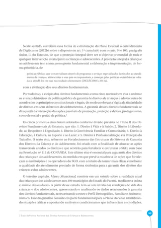 40 
Neste sentido, corrobora essa forma de estruturação do Plano Decenal o entendimento 
de Digiácomo (2012b) sobre o disposto no art. 1º cumulado com os arts. 6º e 100, parágrafo 
único, II, do Estatuto, de que a proteção integral deve ser o objetivo primordial de toda e 
qualquer intervenção estatal junto a crianças e adolescentes. A proteção integral à criança e 
ao adolescente tem como pressuposto fundamental a elaboração e implementação, de for-ma 
prioritária, de 
políticas públicas que se materializam através de programas e serviços especializados destinados ao atendi-mento 
de crianças, adolescentes e seus pais ou responsáveis, a começar pelas políticas sociais básicas volta-das 
a atendê-los em suas necessidades elementares (DIGIÁCOMO, 2013a), 
com a efetivação dos seus direitos fundamentais. 
Por tudo isso, a eleição dos direitos fundamentais como eixos norteadores visa a ordenar 
os avanços históricos da política pública da garantia de direitos de crianças e adolescentes de 
acordo com os princípios constitucionais e legais, de modo a reforçar a lógica da titularidade 
de direitos em seus diferentes desdobramentos. A garantia desses direitos fundamentais se 
dá a partir da interseção das ações passíveis de promoção, proteção e defesa, protagonismo, 
controle social e gestão da política.2 
Os cinco primeiros eixos foram adotados conforme divisão prevista no Título II dos Di-reitos 
Fundamentais do Estatuto, que são: 1. Direito à Vida e à Saúde; 2. Direito à Liberda-de, 
ao Respeito e à Dignidade; 3. Direito à Convivência Familiar e Comunitária; 4. Direito à 
Educação, à Cultura, ao Esporte e ao Lazer; e 5. Direito à Profissionalização e à Proteção do 
Trabalho. O sexto eixo, referente ao Fortalecimento das Estruturas do Sistema de Garantia 
dos Direitos da Criança e do Adolescente, foi criado com a finalidade de abarcar as ações 
transversais a todos os direitos e que servirão para fortalecer e estruturar o SGD, com base 
na Resolução nº 113 do CONANDA. Este último eixo é essencial para a garantia dos direitos 
das crianças e dos adolescentes, na medida em que prevê a existência de ações que fortale-çam 
as instituições e os operadores do SGD, com o intuito de tornar mais eficaz e melhorar 
a qualidade do atendimento prestado de forma sistêmica para a garantia dos direitos das 
crianças e dos adolescentes. 
O terceiro capítulo, Marco Situacional, consiste em um estudo sobre a realidade atual 
das crianças e dos adolescentes nos 399 municípios do Estado do Paraná, mediante a coleta 
e análise desses dados. A partir desse estudo, tem-se um retrato das condições de vida das 
crianças e dos adolescentes, apresentando e analisando os dados relacionados à garantia 
dos direitos fundamentais, acrescentando a estes o Perfil Demográfico, Familiar e Socioeco-nômico. 
Esse diagnóstico consiste em parte fundamental para o Plano Decenal, identifican-do 
situações críticas e apontando variáveis e condicionantes que influenciam as condições, 
2 Eixos da Política Nacional dos Direitos Humanos de Crianças e Adolescentes. 
 