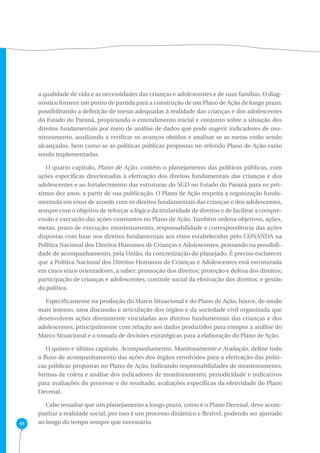 41 
a qualidade de vida e as necessidades das crianças e adolescentes e de suas famílias. O diag-nóstico 
fornece um ponto de partida para a construção de um Plano de Ação de longo prazo, 
possibilitando a definição de metas adequadas à realidade das crianças e dos adolescentes 
do Estado do Paraná, propiciando o entendimento inicial e conjunto sobre a situação dos 
direitos fundamentais por meio de análise de dados que pode sugerir indicadores de mo-nitoramento, 
auxiliando a verificar os avanços obtidos e analisar se as metas estão sendo 
alcançadas, bem como se as políticas públicas propostas no referido Plano de Ação estão 
sendo implementadas. 
O quarto capítulo, Plano de Ação, contém o planejamento das políticas públicas, com 
ações específicas direcionadas à efetivação dos direitos fundamentais das crianças e dos 
adolescentes e ao fortalecimento das estruturas do SGD no Estado do Paraná para os pró-ximos 
dez anos, a partir de sua publicação. O Plano de Ação respeita a organização funda-mentada 
em eixos de acordo com os direitos fundamentais das crianças e dos adolescentes, 
sempre com o objetivo de reforçar a lógica da titularidade de direitos e de facilitar a compre-ensão 
e execução das ações constantes no Plano de Ação. Também ordena objetivos, ações, 
metas, prazo de execução, monitoramento, responsabilidade e correspondência das ações 
dispostas com base nos direitos fundamentais aos eixos estabelecidos pelo CONANDA na 
Política Nacional dos Direitos Humanos de Crianças e Adolescentes, pensando na possibili-dade 
de acompanhamento, pela União, da concretização do planejado. É preciso esclarecer 
que a Política Nacional dos Direitos Humanos de Crianças e Adolescentes está estruturada 
em cinco eixos orientadores, a saber: promoção dos direitos; proteção e defesa dos direitos; 
participação de crianças e adolescentes; controle social da efetivação dos direitos; e gestão 
da política. 
Especificamente na produção do Marco Situacional e do Plano de Ação, houve, de modo 
mais intenso, uma discussão e articulação dos órgãos e da sociedade civil organizada que 
desenvolvem ações diretamente vinculadas aos direitos fundamentais das crianças e dos 
adolescentes, principalmente com relação aos dados produzidos para compor a análise do 
Marco Situacional e a tomada de decisões estratégicas para a elaboração do Plano de Ação. 
O quinto e último capítulo, Acompanhamento, Monitoramento e Avaliação, define todo 
o fluxo de acompanhamento das ações dos órgãos envolvidos para a efetivação das políti-cas 
públicas propostas no Plano de Ação, indicando responsabilidades de monitoramento, 
formas de coleta e análise dos indicadores de monitoramento, periodicidade e indicativos 
para avaliações do processo e do resultado, avaliações específicas da efetividade do Plano 
Decenal. 
Cabe ressaltar que um planejamento a longo prazo, como é o Plano Decenal, deve acom-panhar 
a realidade social, por isso é um processo dinâmico e flexível, podendo ser ajustado 
ao longo do tempo sempre que necessário. 
 