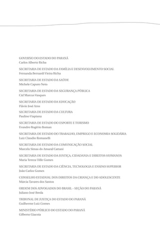 GOVERNO DO ESTADO DO PARANÁ 
Carlos Alberto Richa 
SECRETARIA DE ESTADO DA FAMÍLIA E DESENVOLVIMENTO SOCIAL 
Fernanda Bernardi Vieira Richa 
SECRETARIA DE ESTADO DA SAÚDE 
Michele Caputo Neto 
SECRETARIA DE ESTADO DA SEGURANÇA PÚBLICA 
Cid Marcus Vasques 
SECRETARIA DE ESTADO DA EDUCAÇÃO 
Flávio José Arns 
SECRETARIA DE ESTADO DA CULTURA 
Paulino Viapiana 
SECRETARIA DE ESTADO DO ESPORTE E TURISMO 
Evandro Rogério Roman 
SECRETARIA DE ESTADO DO TRABALHO, EMPREGO E ECONOMIA SOLIDÁRIA 
Luiz Claudio Romanelli 
SECRETARIA DE ESTADO DA COMUNICAÇÃO SOCIAL 
Marcelo Simas do Amaral Cattani 
SECRETARIA DE ESTADO DA JUSTIÇA, CIDADANIA E DIREITOS HUMANOS 
Maria Tereza Uille Gomes 
SECRETARIA DE ESTADO DA CIÊNCIA, TECNOLOGIA E ENSINO SUPERIOR 
João Carlos Gomes 
CONSELHO ESTADUAL DOS DIREITOS DA CRIANÇA E DO ADOLESCENTE 
Márcia Tavares dos Santos 
ORDEM DOS ADVOGADOS DO BRASIL - SEÇÃO DO PARANÁ 
Juliano José Breda 
TRIBUNAL DE JUSTIÇA DO ESTADO DO PARANÁ 
Guilherme Luiz Gomes 
MINISTÉRIO PÚBLICO DO ESTADO DO PARANÁ 
Gilberto Giacoia 
 