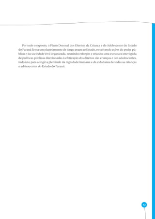 42 
Por todo o exposto, o Plano Decenal dos Direitos da Criança e do Adolescente do Estado 
do Paraná firma um planejamento de longo prazo ao Estado, envolvendo ações do poder pú-blico 
e da sociedade civil organizada, reunindo esforços e criando uma estrutura interligada 
de políticas públicas direcionadas à efetivação dos direitos das crianças e dos adolescentes, 
tudo isto para atingir a plenitude da dignidade humana e da cidadania de todas as crianças 
e adolescentes do Estado do Paraná. 
 