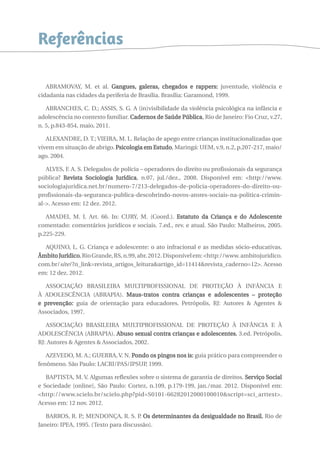 Referências 
ABRAMOVAY, M. et al. Gangues, galeras, chegados e rappers: juventude, violência e 
cidadania nas cidades da periferia de Brasília. Brasília: Garamond, 1999. 
ABRANCHES, C. D.; ASSIS, S. G. A (in)visibilidade da violência psicológica na infância e 
adolescência no contexto familiar. Cadernos de Saúde Pública, Rio de Janeiro: Fio Cruz, v.27, 
n. 5, p.843-854, maio, 2011. 
ALEXANDRE, D. T.; VIEIRA, M. L. Relação de apego entre crianças institucionalizadas que 
vivem em situação de abrigo. Psicologia em Estudo, Maringá: UEM, v.9, n.2, p.207-217, maio/ 
ago. 2004. 
ALVES, F. A. S. Delegados de polícia – operadores do direito ou profissionais da segurança 
pública? Revista Sociologia Jurídica, n.07, jul./dez., 2008. Disponível em: <http://www. 
sociologiajuridica.net.br/numero-7/213-delegados-de-policia-operadores-do-direito-ou-profissionais- 
da-seguranca-publica-descobrindo-novos-atores-sociais-na-politica-crimin-al- 
>. Acesso em: 12 dez. 2012. 
AMADEI, M. I. Art. 66. In: CURY, M. (Coord.). Estatuto da Criança e do Adolescente 
comentado: comentários jurídicos e sociais. 7.ed., rev. e atual. São Paulo: Malheiros, 2005. 
p.225-229. 
AQUINO, L. G. Criança e adolescente: o ato infracional e as medidas sócio-educativas. 
Âmbito Jurídico, Rio Grande, RS, n.99, abr. 2012. Disponível em: <http://www. ambitojuridico. 
com.br/site/?n_link=revista_artigos_leitura&artigo_id=11414&revista_caderno=12>. Acesso 
em: 12 dez. 2012. 
ASSOCIAÇÃO BRASILEIRA MULTIPROFISSIONAL DE PROTEÇÃO À INFÂNCIA E 
À ADOLESCÊNCIA (ABRAPIA). Maus-tratos contra crianças e adolescentes – proteção 
e prevenção: guia de orientação para educadores. Petrópolis, RJ: Autores & Agentes & 
Associados, 1997. 
ASSOCIAÇÃO BRASILEIRA MULTIPROFISSIONAL DE PROTEÇÃO À INFÂNCIA E À 
ADOLESCÊNCIA (ABRAPIA). Abuso sexual contra crianças e adolescentes. 3.ed. Petrópolis, 
RJ: Autores & Agentes & Associados, 2002. 
AZEVEDO, M. A.; GUERRA, V. N. Pondo os pingos nos is: guia prático para compreender o 
fenômeno. São Paulo: LACRI/PAS/IPSUP, 1999. 
BAPTISTA, M. V. Algumas reflexões sobre o sistema de garantia de direitos. Serviço Social 
e Sociedade [online], São Paulo: Cortez, n.109, p.179-199, jan./mar. 2012. Disponível em: 
<http://www.scielo.br/scielo.php?pid=S0101-66282012000100010&script=sci_arttext>. 
Acesso em: 12 nov. 2012. 
BARROS, R. P.; MENDONÇA, R. S. P. Os determinantes da desigualdade no Brasil. Rio de 
Janeiro: IPEA, 1995. (Texto para discussão). 
 