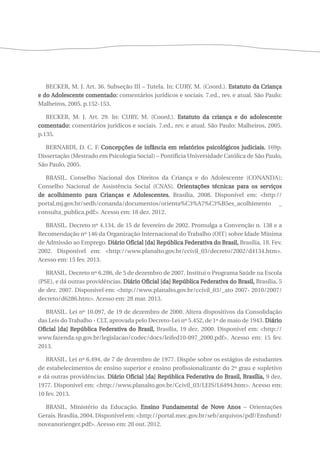 BECKER, M. J. Art. 36. Subseção III – Tutela. In: CURY, M. (Coord.). Estatuto da Criança 
e do Adolescente comentado: comentários jurídicos e sociais. 7.ed., rev. e atual. São Paulo: 
Malheiros, 2005. p.152-153. 
BECKER, M. J. Art. 29. In: CURY, M. (Coord.). Estatuto da criança e do adolescente 
comentado: comentários jurídicos e sociais. 7.ed., rev. e atual. São Paulo: Malheiros, 2005. 
p.135. 
BERNARDI, D. C. F. Concepções de infância em relatórios psicológicos judiciais. 169p. 
Dissertação (Mestrado em Psicologia Social) – Pontifícia Universidade Católica de São Paulo, 
São Paulo, 2005. 
BRASIL. Conselho Nacional dos Direitos da Criança e do Adolescente (CONANDA); 
Conselho Nacional de Assistência Social (CNAS). Orientações técnicas para os serviços 
de acolhimento para Crianças e Adolescentes. Brasília, 2008. Disponível em: <http:// 
portal.mj.gov.br/sedh/conanda/documentos/orienta%C3%A7%C3%B5es_acolhimento _ 
consulta_publica.pdf>. Acesso em: 18 dez. 2012. 
BRASIL. Decreto nº 4.134, de 15 de fevereiro de 2002. Promulga a Convenção n. 138 e a 
Recomendação nº 146 da Organização Internacional do Trabalho (OIT) sobre Idade Mínima 
de Admissão ao Emprego. Diário Oficial [da] República Federativa do Brasil, Brasília, 18. Fev. 
2002. Disponível em: <http://www.planalto.gov.br/ccivil_03/decreto/2002/d4134.htm>. 
Acesso em: 15 fev. 2013. 
BRASIL. Decreto nº 6.286, de 5 de dezembro de 2007. Institui o Programa Saúde na Escola 
(PSE), e dá outras providências. Diário Oficial [da] República Federativa do Brasil, Brasília, 5 
de dez. 2007. Disponível em: <http://www.planalto.gov.br/ccivil_03/_ato 2007- 2010/2007/ 
decreto/d6286.htm>. Acesso em: 28 mar. 2013. 
BRASIL. Lei nº 10.097, de 19 de dezembro de 2000. Altera dispositivos da Consolidação 
das Leis do Trabalho - CLT, aprovada pelo Decreto-Lei nº 5.452, de 1º de maio de 1943. Diário 
Oficial [da] República Federativa do Brasil, Brasília, 19 dez. 2000. Disponível em: <http:// 
www.fazenda.sp.gov.br/legislacao/codec/docs/leifed10-097_2000.pdf>. Acesso em: 15 fev. 
2013. 
BRASIL. Lei nº 6.494, de 7 de dezembro de 1977. Dispõe sobre os estágios de estudantes 
de estabelecimentos de ensino superior e ensino profissionalizante do 2º grau e supletivo 
e dá outras providências. Diário Oficial [da] República Federativa do Brasil, Brasília, 9 dez. 
1977. Disponível em: <http://www.planalto.gov.br/Ccivil_03/LEIS/L6494.htm>. Acesso em: 
10 fev. 2013. 
BRASIL. Ministério da Educação. Ensino Fundamental de Nove Anos – Orientações 
Gerais. Brasília, 2004. Disponível em: <http://portal.mec.gov.br/seb/arquivos/pdf/Ensfund/ 
noveanorienger.pdf>. Acesso em: 20 out. 2012. 
 