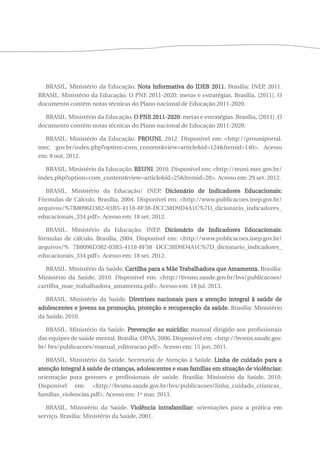 BRASIL. Ministério da Educação. Nota Informativa do IDEB 2011. Brasília: INEP, 2011. 
BRASIL. Ministério da Educação. O PNE 2011-2020: metas e estratégias. Brasília, [2011]. O 
documento contém notas técnicas do Plano nacional de Educação 2011-2020. 
BRASIL. Ministério da Educação. O PNE 2011-2020: metas e estratégias. Brasília, [2011]. O 
documento contém notas técnicas do Plano nacional de Educação 2011-2020. 
BRASIL. Ministério da Educação. PROUNI. 2012. Disponível em: <http://prouniportal. 
mec. gov.br/index.php?option=com_content&view=article&id=124&Itemid=140>. Acesso 
em: 8 out. 2012. 
BRASIL. Ministério da Educação. REUNI. 2010. Disponível em: <http://reuni.mec.gov.br/ 
index.php?option=com_content&view=article&id=25&Itemid=28>. Acesso em: 29 set. 2012. 
BRASIL. Ministério da Educação/ INEP. Dicionário de Indicadores Educacionais: 
Fórmulas de Cálculo. Brasília, 2004. Disponível em: <http://www.publicacoes.inep.gov.br/ 
arquivos/%7B8096D382-03B5-4118-8F38-DCC38D9D4A1C%7D_dicionario_indicadores_ 
educacionais_334.pdf>. Acesso em: 18 set. 2012. 
BRASIL. Ministério da Educação; INEP. Dicionário de Indicadores Educacionais: 
fórmulas de cálculo. Brasília, 2004. Disponível em: <http://www.publicacoes.inep.gov.br/ 
arquivos/% 7B8096D382-03B5-4118-8F38 DCC38D9D4A1C%7D_dicionario_indicadores_ 
educacionais_334.pdf>. Acesso em: 18 set. 2012. 
BRASIL. Ministério da Saúde. Cartilha para a Mãe Trabalhadora que Amamenta. Brasília: 
Ministério da Saúde, 2010. Disponível em: <http://bvsms.saude.gov.br/bvs/publicacoes/ 
cartilha_mae_trabalhadora_amamenta.pdf>. Acesso em: 18 jul. 2013. 
BRASIL. Ministério da Saúde. Diretrizes nacionais para a atenção integral à saúde de 
adolescentes e jovens na promoção, proteção e recuperação da saúde. Brasília: Ministério 
da Saúde, 2010. 
BRASIL. Ministério da Saúde. Prevenção ao suicídio: manual dirigido aos profissionais 
das equipes de saúde mental. Brasília: OPAS, 2006. Disponível em: <http://bvsms.saude.gov. 
br/ bvs/publicacoes/manual_editoracao.pdf>. Acesso em: 15 jun. 2011. 
BRASIL. Ministério da Saúde. Secretaria de Atenção à Saúde. Linha de cuidado para a 
atenção integral à saúde de crianças, adolescentes e suas famílias em situação de violências: 
orientação para gestores e profissionais de saúde. Brasília: Ministério da Saúde, 2010. 
Disponível em: <http://bvsms.saude.gov.br/bvs/publicacoes/linha_cuidado_criancas_ 
familias_violencias.pdf>. Acesso em: 1º mar. 2013. 
BRASIL. Ministério da Saúde. Violência intrafamiliar: orientações para a prática em 
serviço. Brasília: Ministério da Saúde, 2001. 
 