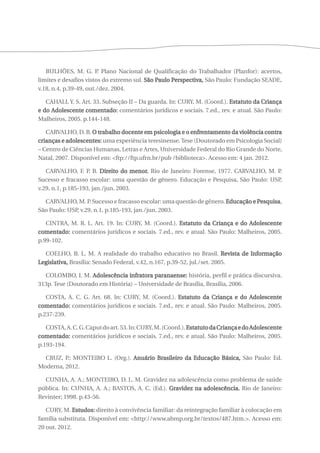 BULHÕES, M. G. P. Plano Nacional de Qualificação do Trabalhador (Planfor): acertos, 
limites e desafios vistos do extremo sul. São Paulo Perspectiva, São Paulo: Fundação SEADE, 
v.18, n.4, p.39-49, out./dez. 2004. 
CAHALI, Y. S. Art. 33. Subseção II – Da guarda. In: CURY, M. (Coord.). Estatuto da Criança 
e do Adolescente comentado: comentários jurídicos e sociais. 7.ed., rev. e atual. São Paulo: 
Malheiros, 2005. p.144-148. 
CARVALHO, D. B. O trabalho docente em psicologia e o enfrentamento da violência contra 
crianças e adolescentes: uma experiência teresinense. Tese (Doutorado em Psicologia Social) 
– Centro de Ciências Humanas, Letras e Artes, Universidade Federal do Rio Grande do Norte, 
Natal, 2007. Disponível em: <ftp://ftp.ufrn.br/pub /biblioteca>. Acesso em: 4 jan. 2012. 
CARVALHO, F. P. B. Direito do menor. Rio de Janeiro: Forense, 1977. CARVALHO, M. P. 
Sucesso e fracasso escolar: uma questão de gênero. Educação e Pesquisa, São Paulo: USP, 
v.29, n.1, p.185-193, jan./jun. 2003. 
CARVALHO, M. P. Sucesso e fracasso escolar: uma questão de gênero. Educação e Pesquisa, 
São Paulo: USP, v.29, n.1, p.185-193, jan./jun. 2003. 
CINTRA, M. R. L. Art. 19. In: CURY, M. (Coord.). Estatuto da Criança e do Adolescente 
comentado: comentários jurídicos e sociais. 7.ed., rev. e atual. São Paulo: Malheiros, 2005. 
p.99-102. 
COELHO, B. L. M. A realidade do trabalho educativo no Brasil. Revista de Informação 
Legislativa, Brasília: Senado Federal, v.42, n.167, p.39-52, jul./set. 2005. 
COLOMBO, I. M. Adolescência infratora paranaense: história, perfil e prática discursiva. 
313p. Tese (Doutorado em História) – Universidade de Brasília, Brasília, 2006. 
COSTA, A. C. G. Art. 68. In: CURY, M. (Coord.). Estatuto da Criança e do Adolescente 
comentado: comentários jurídicos e sociais. 7.ed., rev. e atual. São Paulo: Malheiros, 2005. 
p.237-239. 
COSTA, A. C. G. Caput do art. 53. In: CURY, M. (Coord.). Estatuto da Criança e do Adolescente 
comentado: comentários jurídicos e sociais. 7.ed., rev. e atual. São Paulo: Malheiros, 2005. 
p.193-194. 
CRUZ, P.; MONTEIRO L. (Org.). Anuário Brasileiro da Educação Básica, São Paulo: Ed. 
Moderna, 2012. 
CUNHA, A. A.; MONTEIRO, D. L. M. Gravidez na adolescência como problema de saúde 
pública. In: CUNHA, A. A.; BASTOS, A. C. (Ed.). Gravidez na adolescência. Rio de Janeiro: 
Revinter; 1998. p.43-56. 
CURY, M. Estudos: direito à convivência familiar: da reintegração familiar à colocação em 
família substituta. Disponível em: <http://www.abmp.org.br/textos/487.htm.>. Acesso em: 
20 out. 2012. 
 