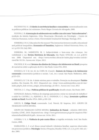 FACHINETTO, N. J. O direito à convivência familiar e comunitária: contextualizando com 
as políticas públicas (in) existentes. Porto Alegre: Livraria do Advogado, 2009. 
FEITOSA, J. B. A internação do adolescente em conflito com a lei como “única alternativa”: 
reedição do ideário higienista. 242p. Dissertação (Mestrado em Psicologia) – Centro de 
Ciências Humanas, Letras e Artes; Universidade Estadual de Maringá, Maringá, 2011. 
FERREIRA, F. H. G. Education for the masses? The interaction between wealth, educational 
and political inequalities. Economics of Transition, Inglaterra: Oxford University Press, v.9, 
n.2, p.533-552, July 2001. 
FERREIRA, M.; SARMENTO, M. J. Subjectividade e bem-estar das crianças: (in) 
visibilidade e voz. Revista Eletrônica de Educação, São Paulo: UFSCAR, v.2, n.2, p.60-91 
nov. 2008. Disponível em: <http://www.reveduc.ufscar.br/index.php/reveduc/article/ 
viewFile/19/19>. Acesso em: 10 jun. 2013. 
FISCHER, R. M. et al. Retratos dos direitos da Criança e do Adolescente no Brasil: pesquisa 
de narrativas sobre a aplicação do ECA. São Paulo: Ceats/FIA, 2010. 
FONSECA, R. T. M. Art. 65. In: CURY, M. (Coord.). Estatuto da Criança e do Adolescente 
comentado: comentários jurídicos e sociais. 7.ed., rev. e atual. São Paulo: Malheiros, 2005. 
p.223-225. 
FONSECA, R. T. M. de. A idade mínima para o trabalho. Proteção ou desamparo? Âmbito 
jurídico. Rio Grande, RS, 2012. Disponível em: <http://www.ambitojuridico.com.br/site/ 
index.php?n_link=revista_artigos_leitura&artigo_id=4811>. Acesso em: 5 out. 2012 
FREITAS, J. C. (Org.). Políticas públicas de qualificação: desafio atuais. São Paulo: 2007. 
GONZALEZ, Roberto. Políticas de emprego para jovens: entrar no mercado de trabalho é 
a saída? In: CASTRO, J. A.; AQUINO, L. M. C.; ANDRADE, C. C. (Org.). Juventude e políticas 
sociais no Brasil. Brasília: IPEA, 2009. p.109-128. 
GRECO, R. Código Penal: comentado. 5.ed. Niterói, RJ: Impetus, 2011. GRUPO DE 
TRABALHO CLÓVIS MOURA. 
GRUPO DE TRABALHO CLÓVIS MOURA. Quilombos do Paraná – relatório 2005/2010. 
Curitiba, GTMC, 2010. Disponível em: <http://www.gtclovismoura.pr.gov.br/arquivos/File/ 
relatoriofinal2005a2010.pdf>. Acesso em: 16 fev. 2011. 
GUERRA, V. N. A. Violência de pais contra filhos: a tragédia revisitada. 6.ed. São Paulo: 
Cortez, 2008. 
HABIGZANG, L. F. et al. Abuso sexual infantil e dinâmica familiar: aspectos observados 
em processos jurídicos. Psicologia: Teoria e Pesquisa, Brasília: UNB, v.21, n.3, p.341-348, set./ 
dez. 2005. 
 