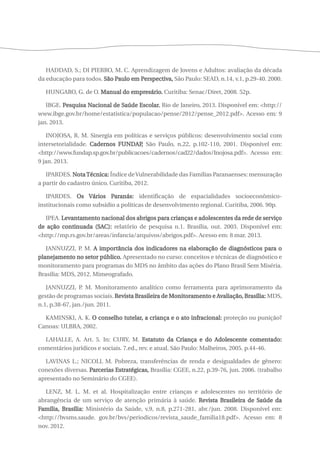 HADDAD, S.; DI PIERRO, M. C. Aprendizagem de Jovens e Adultos: avaliação da década 
da educação para todos. São Paulo em Perspectiva, São Paulo: SEAD, n.14, v.1, p.29-40. 2000. 
HUNGARO, G. de O. Manual do empresário. Curitiba: Senac/Diret, 2008. 52p. 
IBGE. Pesquisa Nacional de Saúde Escolar. Rio de Janeiro, 2013. Disponível em: <http:// 
www.ibge.gov.br/home/estatistica/populacao/pense/2012/pense_2012.pdf>. Acesso em: 9 
jan. 2013. 
INOJOSA, R. M. Sinergia em políticas e serviços públicos: desenvolvimento social com 
intersetorialidade. Cadernos FUNDAP, São Paulo, n.22, p.102-110, 2001. Disponível em: 
<http://www.fundap.sp.gov.br/publicacoes/cadernos/cad22/dados/Inojosa.pdf>. Acesso em: 
9 jan. 2013. 
IPARDES. Nota Técnica: Índice de Vulnerabilidade das Famílias Paranaenses: mensuração 
a partir do cadastro único. Curitiba, 2012. 
IPARDES. Os Vários Paranás: identificação de espacialidades socioeconômico-institucionais 
como subsídio a políticas de desenvolvimento regional. Curitiba, 2006. 90p. 
IPEA. Levantamento nacional dos abrigos para crianças e adolescentes da rede de serviço 
de ação continuada (SAC): relatório de pesquisa n.1. Brasília, out. 2003. Disponível em: 
<http://mp.rs.gov.br/areas/infancia/arquivos/abrigos.pdf>. Acesso em: 8 mar. 2013. 
JANNUZZI, P. M. A importância dos indicadores na elaboração de diagnósticos para o 
planejamento no setor público. Apresentado no curso: conceitos e técnicas de diagnóstico e 
monitoramento para programas do MDS no âmbito das ações do Plano Brasil Sem Miséria. 
Brasília: MDS, 2012. Mimeografado. 
JANNUZZI, P. M. Monitoramento analítico como ferramenta para aprimoramento da 
gestão de programas sociais. Revista Brasileira de Monitoramento e Avaliação, Brasília: MDS, 
n.1, p.38-67, jan./jun. 2011. 
KAMINSKI, A. K. O conselho tutelar, a criança e o ato infracional: proteção ou punição? 
Canoas: ULBRA, 2002. 
LAHALLE, A. Art. 5. In: CURY, M. Estatuto da Criança e do Adolescente comentado: 
comentários jurídicos e sociais. 7.ed., rev. e atual. São Paulo: Malheiros, 2005. p.44-46. 
LAVINAS L.; NICOLL M. Pobreza, transferências de renda e desigualdades de gênero: 
conexões diversas. Parcerias Estratégicas, Brasília: CGEE, n.22, p.39-76, jun. 2006. (trabalho 
apresentado no Seminário do CGEE). 
LENZ, M. L. M. et al. Hospitalização entre crianças e adolescentes no território de 
abrangência de um serviço de atenção primária à saúde. Revista Brasileira de Saúde da 
Família, Brasília: Ministério da Saúde, v.9, n.8, p.271-281, abr./jun. 2008. Disponível em: 
<http://bvsms.saude. gov.br/bvs/periodicos/revista_saude_familia18.pdf>. Acesso em: 8 
nov. 2012. 
 