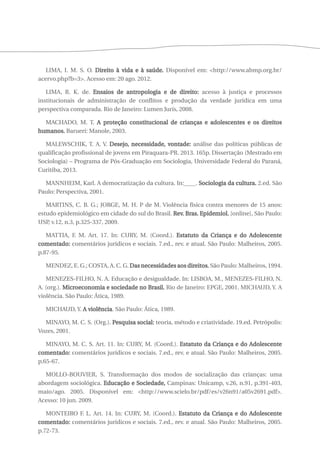 LIMA, I. M. S. O. Direito à vida e à saúde. Disponível em: <http://www.abmp.org.br/ 
acervo.php?b=3>. Acesso em: 20 ago. 2012. 
LIMA, R. K. de. Ensaios de antropologia e de direito: acesso à justiça e processos 
institucionais de administração de conflitos e produção da verdade jurídica em uma 
perspectiva comparada. Rio de Janeiro: Lumen Juris, 2008. 
MACHADO, M. T. A proteção constitucional de crianças e adolescentes e os direitos 
humanos. Barueri: Manole, 2003. 
MALEWSCHIK, T. A. V. Desejo, necessidade, vontade: análise das políticas públicas de 
qualificação profissional de jovens em Piraquara-PR. 2013. 165p. Dissertação (Mestrado em 
Sociologia) – Programa de Pós-Graduação em Sociologia, Universidade Federal do Paraná, 
Curitiba, 2013. 
MANNHEIM, Karl. A democratização da cultura. In:____. Sociologia da cultura. 2.ed. São 
Paulo: Perspectiva, 2001. 
MARTINS, C. B. G.; JORGE, M. H. P de M. Violência física contra menores de 15 anos: 
estudo epidemiológico em cidade do sul do Brasil. Rev. Bras. Epidemiol. [online], São Paulo: 
USP, v.12, n.3, p.325-337, 2009. 
MATTIA, F. M. Art. 17. In: CURY, M. (Coord.). Estatuto da Criança e do Adolescente 
comentado: comentários jurídicos e sociais. 7.ed., rev. e atual. São Paulo: Malheiros, 2005. 
p.87-95. 
MENDEZ, E. G.; COSTA, A. C. G. Das necessidades aos direitos. São Paulo: Malheiros, 1994. 
MENEZES-FILHO, N. A. Educação e desigualdade. In: LISBOA, M., MENEZES-FILHO, N. 
A. (org.). Microeconomia e sociedade no Brasil. Rio de Janeiro: EPGE, 2001. MICHAUD, Y. A 
violência. São Paulo: Ática, 1989. 
MICHAUD, Y. A violência. São Paulo: Ática, 1989. 
MINAYO, M. C. S. (Org.). Pesquisa social: teoria, método e criatividade. 19.ed. Petrópolis: 
Vozes, 2001. 
MINAYO, M. C. S. Art. 11. In: CURY, M. (Coord.). Estatuto da Criança e do Adolescente 
comentado: comentários jurídicos e sociais. 7.ed., rev. e atual. São Paulo: Malheiros, 2005. 
p.65-67. 
MOLLO-BOUVIER, S. Transformação dos modos de socialização das crianças: uma 
abordagem sociológica. Educação e Sociedade, Campinas: Unicamp, v.26, n.91, p.391-403, 
maio/ago. 2005. Disponível em: <http://www.scielo.br/pdf/es/v26n91/a05v2691.pdf>. 
Acesso: 10 jun. 2009. 
MONTEIRO F. L. Art. 14. In: CURY, M. (Coord.). Estatuto da Criança e do Adolescente 
comentado: comentários jurídicos e sociais. 7.ed., rev. e atual. São Paulo: Malheiros, 2005. 
p.72-73. 
 