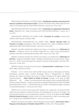 ORGANIZAÇÃO MUNDIAL DA SAÚDE (OMS). Classificação estatística internacional de 
doenças e problemas relacionados à saúde. (CID 10). São Paulo: Edusp, 2008. Disponível em: 
<http://www.datasus.gov.br/cid10/V2008/cid10.htm>. Acesso em: 14 out. 2012. 
ORGANIZAÇÃO MUNDIAL DA SAÚDE (OMS). Constituição da Organização Mundial da 
Saúde. Disponível em: <http://www.fd.uc.pt/CI/CEE/OI/OMS/OMS.htm>. Acesso em: 9 
out. 2012. 
ORGANIZAÇÃO MUNDIAL DA SAÚDE (OMS). Prevenção do suicídio: manual para 
médicos clínicos gerais. Genebra, 2000. 
ORGANIZAÇÃO PANAMERICANA DE SAÚDE (OPS). Informe Mundial Sobre La 
Violencia y La Salud. Washington, EUA, 2003. Disponível em: <http://whqlibdoc.who.int/ 
publications/2003/9275315884_spa.pdf>. Acesso em: 19 out. 2012. 
PARANÁ. Conselho Estadual dos Direitos da Criança e do Adolescente. Deliberação nº 
009/2011 - Programa Crescer em Família. Disponível em: <http://www.cedca.pr.gov.br/ 
modules/conteudo/conteudo.php?conteudo=200>. Acesso em: 22 fev. 2013. 
PARANÁ. Conselho Estadual dos Direitos da Criança e do Adolescente. Deliberação nº 
046/2012 - Programa Liberdade-Cidadã – Medidas socioeducativas em meio aberto. Dispo-nível 
em: <http://www.cedca.pr.gov.br/modules/conteudo/conteudo.php? conteudo=200>. 
Acesso em: 12 mar. 2013. 
PARANÁ. Instituto de Ação Social do Paraná. Compreendendo o adolescente. Curitiba: 
DIOE, 2006. (Cadernos do IASP). 
PARANÁ. Lei nº 15.825, 28 de abril de 2008. Súmula: Inclui os Municípios de Palmas, 
Clevelândia, Honório Serpa, Coronel Domingos Soares e Mangueirinha na Região 
Sudoeste do Estado do Paraná, para todos os efeitos estatísticos de órgãos públicos do 
Estado do Paraná. Diário Oficial do Estado do Paraná, Curitiba, 19 de maio de 2008. 
Disponível em: <https://www.documentos.dioe.pr.gov.br/dioe/consultaPublicaPDF. 
do?action=pgLocalizar&e nviado=true&numero=&dataInicialEntrada=01%2F01%2F2008& 
dataFinalEntrada=13%2F11 %2F2012&search=Lei+n%BA+15.825&diarioCodigo=3&submit 
=Localizar&localizador=>. Acesso em: 8 nov. 2012. 
PARANÁ. Lei nº 16.470, 30 de março 2010. Súmula: Fixa, a partir de 1º de maio de 2010, 
valores do piso salarial no Estado do Paraná, com fundamento no inciso V, do artigo 7, da 
Constituição Federal e na Lei Complementar Federal n. 103, de 14 de julho de 2000. Diário 
Oficial do Estado do Paraná, Curitiba, 30 abr. 2010. Disponível em: <http://www.alep.pr. gov. 
br/sc_integras/leis/LEIO000016470.htm>. Acesso em: 12 dez. 2012. 
PARANÁ. Secretaria da Família e Desenvolvimento Social (SEDS). Nota técnica sobre o 
Programa de Erradicação do Trabalho Infantil (PETI). Curitiba, 2011. Mimeografada. 
 