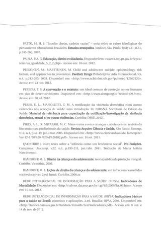 PATTO, M. H. S. “Escolas cheias, cadeias vazias” – nota sobre as raízes ideológicas do 
pensamento educacional brasileiro. Estudos avançados. [online], São Paulo: USP, v.21, n.61, 
p.243-266, 2007. 
PAULA, P. A. G. Educação, direito e cidadania. Disponível em: <www2.mp.pr.gov.br/cpca/ 
telas/ca_igualdade_5_2_2.php>. Acesso em: 10 out. 2012. 
PELKONEN, M.; MARTTUNEN, M. Child and adolescent suicide: epidemiology, risk 
factors, and approaches to prevention. Paediatr Drugs Philadelphia: Adis Internacional, v.5, 
n.4, p.243-265, 2003. Disponível em: <http://www.ncbi.nlm.nih.gov/pubmed/12662120>. 
Acesso em: 23 nov. 2012. 
PEREIRA, T. S. A convenção e o estatuto: um ideal comum de proteção ao ser humano 
em vias de desenvolvimento. Disponível em: <http://www.abmp.org.br/textos/409.htm>. 
Acesso em: 30 jul. 2012. 
PERES, E. L.; MAFIOLETTI, T. M. A notificação da violência doméstica e/ou outras 
violências nos serviços de saúde: uma introdução. In: PARANÁ. Secretaria de Estado da 
Saúde. Material de referência para capacitação da notificação/investigação da violência 
doméstica, sexual e/ou outras violências. Curitiba: DIOE, 2012. 
PIRES, A. L. D.; MIYAZAKI, M. C. Maus-tratos contra crianças e adolescentes: revisão da 
literatura para profissionais da saúde. Revista Arquivo Ciência e Saúde, São Paulo: Famerp, 
v.12, n.1, p.42-49, jan./mar. 2005. Disponível em: <http://www.cienciasdasaude. famerp.br/ 
Vol-12-1/08%20-%20id%20102.pdf>. Acesso em: 14 set. 2011. 
QVORTRUP, J. Nove teses sobre a “infância como um fenômeno social”. Pro-Posições. 
Campinas: Unicamp, v.22, n.1, p.199-211, jan./abr. 2011. Tradução de Maria Letícia 
Nascimento). 
RAMIDOFF, M. L. Direito da criança e do adolescente: teoria jurídica da proteção integral. 
Curitiba: Vicentina, 2008. 
RAMIDOFF, M. L. Lições de direito da criança e do adolescente: ato infracional e medidas 
socioeducativas. 2.ed. Juruá: Curitiba, 2008.zz 
REDE INTERAGENCIAL DE INFORMAÇÃO PARA A SAÚDE (RIPSA). Indicadores de 
Mortalidade. Disponível em: <http://tabnet.datasus.gov.br/cgi/idb2000/fqc06.htm>. Acesso 
em: 16 out. 2012. 
REDE INTERAGENCIAL DE INFORMAÇÃO PARA A SAÚDE. (RIPSA) Indicadores básicos 
para a saúde no Brasil: conceitos e aplicações. 2.ed. Brasília: OPAS, 2008. Disponível em: 
<http://tabnet.datasus.gov.br/tabdata/livroidb/2ed/indicadores.pdf>. Acesso em: 8 out. e 
14 de nov. de 2012. 
 