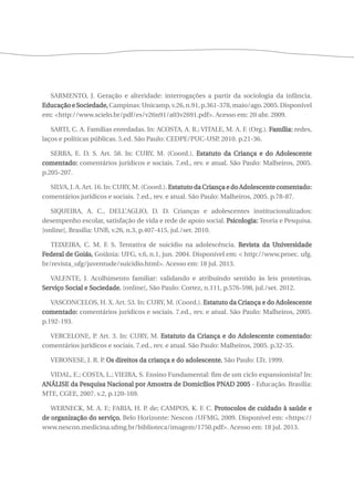 SARMENTO, J. Geração e alteridade: interrogações a partir da sociologia da infância. 
Educação e Sociedade, Campinas: Unicamp, v.26, n.91, p.361-378, maio/ago. 2005. Disponível 
em: <http://www.scielo.br/pdf/es/v26n91/a03v2691.pdf>. Acesso em: 20 abr. 2009. 
SARTI, C. A. Famílias enredadas. In: ACOSTA, A. R.; VITALE, M. A. F. (Org.). Família: redes, 
laços e políticas públicas. 5.ed. São Paulo: CEDPE/PUC-USP, 2010. p.21-36. 
SERRA, E. D. S. Art. 58. In: CURY, M. (Coord.). Estatuto da Criança e do Adolescente 
comentado: comentários jurídicos e sociais. 7.ed., rev. e atual. São Paulo: Malheiros, 2005. 
p.205-207. 
SILVA, J. A. Art. 16. In: CURY, M. (Coord.). Estatuto da Criança e do Adolescente comentado: 
comentários jurídicos e sociais. 7.ed., rev. e atual. São Paulo: Malheiros, 2005. p.78-87. 
SIQUEIRA, A. C., DELL’AGLIO, D. D. Crianças e adolescentes institucionalizados: 
desempenho escolar, satisfação de vida e rede de apoio social. Psicologia: Teoria e Pesquisa. 
[online], Brasília: UNB, v.26, n.3, p.407-415, jul./set. 2010. 
TEIXEIRA, C. M. F. S. Tentativa de suicídio na adolescência. Revista da Universidade 
Federal de Goiás, Goiânia: UFG, v.6, n.1, jun. 2004. Disponível em: < http://www.proec. ufg. 
br/revista_ufg/juventude/suicidio.html>. Acesso em: 18 jul. 2013. 
VALENTE, J. Acolhimento familiar: validando e atribuindo sentido às leis protetivas. 
Serviço Social e Sociedade. [online], São Paulo: Cortez, n.111, p.576-598, jul./set. 2012. 
VASCONCELOS, H. X. Art. 53. In: CURY, M. (Coord.). Estatuto da Criança e do Adolescente 
comentado: comentários jurídicos e sociais. 7.ed., rev. e atual. São Paulo: Malheiros, 2005. 
p.192-193. 
VERCELONE, P. Art. 3. In: CURY, M. Estatuto da Criança e do Adolescente comentado: 
comentários jurídicos e sociais. 7.ed., rev. e atual. São Paulo: Malheiros, 2005. p.32-35. 
VERONESE, J. R. P. Os direitos da criança e do adolescente. São Paulo: LTr, 1999. 
VIDAL, E.; COSTA, L.; VIEIRA, S. Ensino Fundamental: fim de um ciclo expansionista? In: 
ANÁLISE da Pesquisa Nacional por Amostra de Domicílios PNAD 2005 - Educação. Brasília: 
MTE, CGEE, 2007. v.2, p.120-169. 
WERNECK, M. A. F.; FARIA, H. P. de; CAMPOS, K. F. C. Protocolos de cuidado à saúde e 
de organização do serviço. Belo Horizonte: Nescon /UFMG, 2009. Disponível em: <https:// 
www.nescon.medicina.ufmg.br/biblioteca/imagem/1750.pdf>. Acesso em: 18 jul. 2013. 
 