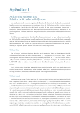 Apêndice 1 
Análise dos Registros dos 
Boletins de Ocorrência Unificados 
Ao analisar o modo como os registros de Boletins de Ocorrência Unificados eram classi-ficados, 
resolveu-se agregar as ocorrências por tipos de violência ocorridos contra a criança 
e o adolescente. Nas descrições dos BOUs há mais de 900 itens registrados, com textos e 
diferentes maneiras de classificar o ocorrido, incluindo diversas situações derivadas da le-gislação 
penal e, também, baseadas nos procedimentos possíveis nas abordagens da Polícia 
Militar. 
Foi feita uma organização das classificações, selecionando as que indicavam situações 
de violência física, psicológica, sexual, negligência/abandono e suicídio. E ainda, para cada 
tipo de violência identificou-se se esta incidia sobre crianças e adolescentes ou era exercida 
por adolescentes. Nas violências cometidas contra crianças e adolescentes fez-se, ainda, a 
separação segundo grupos etários (1 a 11 e 12 a 17 anos) e por sexo. 
Violência Física 
De tal modo, tomaram-se como ocorrências de violência física as situações que envol-viam 
a seguinte tipificação penal: Código Penal: 121 (homicídio); 123 (infanticídio); 129 (le-são 
corporal - todas as formas, incluindo as alterações da Lei nº 11.340); 136 (maus-tratos); 
148 (sequestro e cárcere privado); 149 (redução à condição análoga à de escravo). Lei nº 
9.455/1997: todos os crimes passíveis de serem classificados como tortura, além de leis es-parsas. 
Para reunir essas situações, selecionaram-se os registros de BOUs que indicassem tais 
classificações, como, por exemplo: lesão corporal, lesão física, agressão, ferimento por arma 
de fogo, violência arbitrária (submeter alguém sob sua guarda a tortura). 
Violência Sexual 
Considerou-se como violência sexual de interesse para estudo as ocorrências que impli-cam 
a seguinte tipificação: Código Penal: 213 (estupro); 215 (violação sexual mediante frau-de); 
216-A (assédio sexual); 217-A (estupro de vulnerável); 218 (corrupção de menores); 218- 
A (satisfação da lascívia mediante presença de criança ou adolescente); 218B (favorecimento 
da prostituição ou outra forma de exploração sexual de vulnerável); 227 (mediação para ser-vir 
a lascívia de outrem); 228 (favorecimento da prostituição ou outra forma de exploração 
sexual); 230 (tráfico internacional de pessoa para fim de exploração sexual), entre outros ar-tigos. 
Lei nº 8.069/1990: 240 (produzir, reproduzir, dirigir, fotografar, filmar ou registrar cena 
de sexo explícito ou pornográfica envolvendo criança ou adolescente); 241 (vender ou expor 
à venda material com cena de sexo explícito ou pornografia envolvendo criança ou adoles-cente); 
241-A (oferecer, trocar, transmitir, distribuir por qualquer meio, foto, vídeo ou outro 
registro que contenha cena de sexo explícito ou pornografia envolvendo criança ou adoles-cente); 
241-B (adquirir, possuir ou armazenar qualquer forma de registro que contenha cena 
 