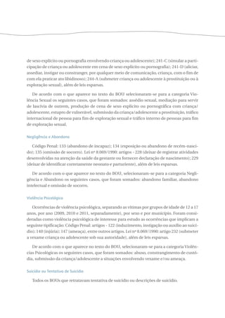 de sexo explícito ou pornografia envolvendo criança ou adolescente); 241-C (simular a parti-cipação 
de criança ou adolescente em cena de sexo explícito ou pornografia); 241-D (aliciar, 
assediar, instigar ou constranger, por qualquer meio de comunicação, criança, com o fim de 
com ela praticar ato libidinoso); 244-A (submeter criança ou adolescente à prostituição ou à 
exploração sexual), além de leis esparsas. 
De acordo com o que aparece no texto do BOU selecionaram-se para a categoria Vio-lência 
Sexual os seguintes casos, que foram somados: assédio sexual, mediação para servir 
de lascívia de outrem, produção de cena de sexo explícito ou pornográfica com criança/ 
adolescente, estupro de vulnerável, submissão da criança/adolescente a prostituição, tráfico 
internacional de pessoa para fim de exploração sexual e tráfico interno de pessoas para fim 
de exploração sexual. 
Negligência e Abandono 
Código Penal: 133 (abandono de incapaz); 134 (exposição ou abandono de recém-nasci-do); 
135 (omissão de socorro). Lei nº 8.069/1990: artigos - 228 (deixar de registrar atividades 
desenvolvidas na atenção da saúde da gestante ou fornecer declaração de nascimento); 229 
(deixar de identificar corretamente neonato e parturiente), além de leis esparsas. 
De acordo com o que aparece no texto do BOU, selecionaram-se para a categoria Negli-gência 
e Abandono os seguintes casos, que foram somados: abandono familiar, abandono 
intelectual e omissão de socorro. 
Violência Psicológica 
Ocorrências de violência psicológica, separando as vítimas por grupos de idade de 12 a 17 
anos, por ano (2009, 2010 e 2011, separadamente), por sexo e por município. Foram consi-deradas 
como violência psicológica de interesse para estudo as ocorrências que implicam a 
seguinte tipificação: Código Penal: artigos - 122 (induzimento, instigação ou auxílio ao suicí-dio); 
140 (injúria); 147 (ameaça), entre outros artigos. Lei nº 8.069/1990: artigo 232 (submeter 
a vexame criança ou adolescente sob sua autoridade), além de leis esparsas. 
De acordo com o que aparece no texto do BOU, selecionaram-se para a categoria Violên-cias 
Psicológicas os seguintes casos, que foram somados: abuso, constrangimento de custó-dia, 
submissão da criança/adolescente a situações envolvendo vexame e/ou ameaça. 
Suicídio ou Tentativa de Suicídio 
Todos os BOUs que retratavam tentativa de suicídio ou descrições de suicídio. 
 