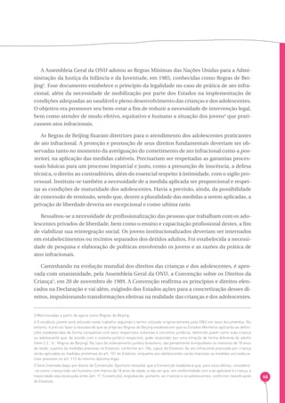 48 
A Assembleia Geral da ONU adotou as Regras Mínimas das Nações Unidas para a Admi-nistração 
da Justiça da Infância e da Juventude, em 1985, conhecidas como Regras de Bei-jing3. 
Esse documento estabelece o princípio da legalidade no caso de prática de ato infra-cional, 
além da necessidade de mobilização por parte dos Estados na implementação de 
condições adequadas ao saudável e pleno desenvolvimento das crianças e dos adolescentes. 
O objetivo era promover seu bem-estar a fim de reduzir a necessidade de intervenção legal, 
bem como atender de modo efetivo, equitativo e humano a situação dos jovens4 que prati-cassem 
atos infracionais. 
As Regras de Beijing fixaram diretrizes para o atendimento dos adolescentes praticantes 
de ato infracional. A proteção e promoção de seus direitos fundamentais deveriam ser ob-servadas 
tanto no momento da averiguação do cometimento de ato infracional como a pos-teriori 
, na aplicação das medidas cabíveis. Precisariam ser respeitadas as garantias proces-suais 
básicas para um processo imparcial e justo, como a presunção de inocência, a defesa 
técnica, o direito ao contraditório, além do essencial respeito à intimidade, com o sigilo pro-cessual. 
Instituiu-se também a necessidade de a medida aplicada ser proporcional e respei-tar 
as condições de maturidade dos adolescentes. Havia a previsão, ainda, da possibilidade 
de concessão de remissão, sendo que, dentre a pluralidade das medidas a serem aplicadas, a 
privação de liberdade deveria ser excepcional e como ultima ratio. 
Ressaltou-se a necessidade de profissionalização das pessoas que trabalham com os ado-lescentes 
privados de liberdade, bem como o ensino e capacitação profissional destes, a fim 
de viabilizar sua reintegração social. Os jovens institucionalizados deveriam ser internados 
em estabelecimentos ou recintos separados dos detidos adultos. Foi estabelecida a necessi-dade 
de pesquisa e elaboração de políticas envolvendo os jovens e as razões da prática de 
atos infracionais. 
Caminhando na evolução mundial dos direitos das crianças e dos adolescentes, é apro-vada 
com unanimidade, pela Assembleia Geral da ONU, a Convenção sobre os Direitos da 
Criança5, em 20 de novembro de 1989. A Convenção reafirma os princípios e direitos elen-cados 
na Declaração e vai além, exigindo dos Estados ações para a concretização desses di-reitos, 
impulsionando transformações efetivas na realidade das crianças e dos adolescentes. 
3 Mencionadas a partir de agora como Regras de Beijing. 
4 O vocábulo jovens será utilizado neste trabalho seguindo o termo utilizado originariamente pela ONU em seus documentos. No 
entanto, é preciso fazer a ressalva de que as próprias Regras de Beijing estabelecem que os Estados Membros aplicarão as defini-ções 
estabelecidas de forma compatível com seus respectivos sistemas e conceitos jurídicos, definindo jovem como toda criança 
ou adolescente que, de acordo com o sistema jurídico respectivo, pode responder por uma infração de forma diferente do adulto 
(item 2.2, ”a”, Regras de Beijing). No caso do ordenamento jurídico brasileiro, são penalmente inimputáveis os menores de 18 anos 
de idade, sujeitos às medidas previstas no Estatuto, conforme art. 104, caput, do Estatuto. Ao ato infracional praticado por criança 
serão aplicadas as medidas protetivas do art. 101 do Estatuto, enquanto aos adolescentes serão impostas as medidas socioeduca-tivas 
previstas no art. 112 do mesmo diploma legal. 
5 Será chamada daqui por diante de Convenção. Oportuno ressaltar que a Convenção estabelece que, para seus efeitos, considera- 
-se como criança todo ser humano com menos de 18 anos de idade, a não ser que, em conformidade com a lei aplicável à criança, a 
maioridade seja alcançada antes (art. 1º, Convenção), englobando, portanto, as crianças e os adolescentes, conforme classificação 
do Estatuto. 
 