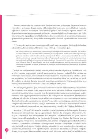 49 
Em seu preâmbulo, são ressaltados os direitos inerentes à dignidade da pessoa humana 
e os valores universais da paz, justiça e liberdade. Corrobora-se a necessidade de cuidados 
e proteção especiais às crianças, considerando que elas têm condição especial de estar em 
desenvolvimento e possuem maior fragilidade e vulnerabilidade em diversos aspectos. Enfa-tiza- 
se também o papel essencial da família no desenvolvimento de um ambiente adequado 
que viabilize que a criança atinja todas as suas potencialidades e possa se tornar um adulto 
pleno. 
A Convenção representou uma ruptura ideológica no campo dos direitos da infância e 
adolescência. Nesse sentido, Mendez e Costa (1994, p.41) ressaltam que: 
Os méritos centrais da Convenção são constituídos por dois aspectos de naturezas diferentes. Por um lado, 
no que se refere ao seu conteúdo, oferece elementos preciosos para toda mudança de caráter legislativo que 
pretenda considerar a infanto-adolescência como sujeito de direito e, nunca mais, como objeto de compai-xão 
(poderia afirmar-se que, praticamente, todas as “legislações de menores” da América Latina são coloca-das 
senão na ilegalidade, pelo menos, na ilegitimidade pela Convenção). Por outro lado, são fundamentais 
seus efeitos no plano da sensibilização, não só da opinião pública como também dos movimentos sociais 
que começam agora a se ocupar seriamente da dimensão jurídico-institucional da condição da infanto- 
-adolescência. 
Surgiu um novo consenso sobre a internação e as medidas de privação de liberdade, pois 
se observou que quanto mais os adolescentes eram segregados mais difícil se tornava sua 
reinserção na sociedade. Consoante todos os instrumentos internacionais já citados, a inter-nação 
passou a ser considerada como medida de última instância, em caráter excepcional, 
devendo ter a mínima duração possível, premissas adotadas pelo Estatuto, conforme será 
esmiuçado em momento oportuno (MENDEZ; COSTA, 1994, p.50). 
A Convenção significou, pois, um marco universal essencial na concretização dos direitos 
das crianças e dos adolescentes, demonstrando a efetiva importância do engajamento da 
ordem internacional nesse contexto. Esse documento estabeleceu uma normativa de caráter 
universal com força cogente sobre os direitos das crianças e dos adolescentes. Pereira (2012) 
esclarece sua relevância afirmando que a Convenção representa um consenso de que alguns 
direitos básicos são universalmente aceitos “e que são essenciais para o desenvolvimento 
completo e harmonioso de uma criança. Representa, em definitivo, o instrumento jurídico 
internacional mais transcendente para a promoção e o exercício dos Direitos da Criança”. 
Veronese (1999, p.97-98) também ressalta a crucial importância da Convenção dentre os 
documentos internacionais e para a garantia dos direitos das crianças e adolescentes, vis-to 
que a Convenção tem natureza coercitiva, exigindo comportamentos por parte de cada 
Estado-parte, diferenciando-se da Declaração Universal dos Direitos da Criança, que so-mente 
sugeria princípios de natureza moral, não gerando obrigações para os Estados. Dessa 
maneira, a Convenção estabeleceu um conjunto de deveres e obrigações, com força de lei 
internacional, sendo que os Estados, além de não violarem seus preceitos, deveriam agir po-sitivamente, 
instituindo ações e políticas para a promoção das medidas adotadas, sob pena 
de sanções por parte da comunidade internacional. Ademais, na busca de efetividade, foram 
 
