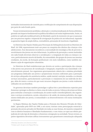 50 
instituídos instrumentos de controle para a verificação do cumprimento de suas disposições 
por parte de cada Estado-parte. 
Foram terminantemente proibidas a detenção e a institucionalização de forma arbitrária, 
gerando um impacto fundamental na política da infância até então implementada. Assim, só 
poderia ser aplicada medida privativa de liberdade a partir do momento em que se passasse 
por um processo regular e imparcial de averiguação da prática de ato infracional, seguindo 
as garantias legais da ampla defesa, contraditório, presunção de inocência e legalidade. 
As Diretrizes das Nações Unidas para Prevenção da Delinquência Juvenil ou Diretrizes de 
Riad6, de 1990, representaram mais um passo na conquista dos direitos das crianças e dos 
adolescentes. Esse documento reconheceu a necessidade de estratégias a fim de prevenir o 
envolvimento dos jovens em atos infracionais. As políticas de prevenção a serem instituídas 
em cada Estado deveriam observar a socialização e a integração de todas as crianças e jo-vens, 
particularmente através da família, da comunidade, dos grupos de jovens nas mesmas 
condições, da escola, da formação profissional e do meio trabalhista, como também me-diante 
a ação de organizações voluntárias. 
As Diretrizes de Riad estabeleceram que deveria ser aceita a participação das crianças 
e dos jovens nos processos de socialização e integração, respeitados sua maturidade e de-senvolvimento 
pessoal. Aos organismos governamentais caberia dar a máxima prioridade 
aos programas dedicados aos jovens e proporcionar recursos suficientes para a prestação 
de serviços adequados de assistência médica, saúde mental, nutrição, moradia e os demais 
serviços necessários, particularmente a prevenção e o tratamento do uso indevido de dro-gas, 
além de terem a certeza de que esses recursos chegarão aos jovens e serão realmente 
utilizados em seu benefício. 
Os governos deveriam também promulgar e aplicar leis e procedimentos especiais para 
fomentar e proteger os direitos e o bem-estar de todos os jovens. Esforços deveriam ser feitos 
para estimular a interação e coordenação, de caráter multi e interdisciplinário, dos organis-mos 
e serviços econômicos, sociais, educativos e de saúde, do sistema judiciário, dos orga-nismos 
dedicados aos jovens, à comunidade e ao desenvolvimento e de outras instituições 
pertinentes. 
As Regras Mínimas das Nações Unidas para a Proteção dos Menores Privados de Liber-dade7, 
aprovadas pela ONU em 1990, a seu turno, tiveram como preocupação essencial a 
proteção dos jovens privados de liberdade em todas as suas formas, de maneira compatível 
com os direitos humanos e liberdades fundamentais, e com vistas a se opor aos efeitos pre-judiciais 
de todo tipo de detenção e a fomentar a integração na sociedade. Nesses termos, os 
países signatários deveriam utilizar instrumentos que garantissem comunicação adequada 
6 Referidas doravante como Diretrizes de Riad. 
7 Citadas a partir de agora como Regras Mínimas. 
 