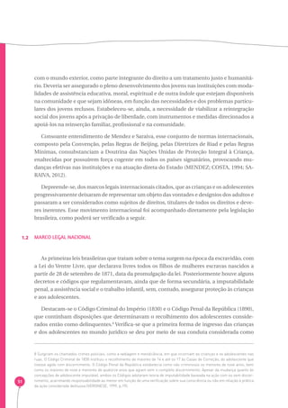 1.2 Marco Legal Nacional 
51 
com o mundo exterior, como parte integrante do direito a um tratamento justo e humanitá-rio. 
Deveria ser assegurado o pleno desenvolvimento dos jovens nas instituições com moda-lidades 
de assistência educativa, moral, espiritual e de outra índole que estejam disponíveis 
na comunidade e que sejam idôneas, em função das necessidades e dos problemas particu-lares 
dos jovens reclusos. Estabeleceu-se, ainda, a necessidade de viabilizar a reintegração 
social dos jovens após a privação de liberdade, com instrumentos e medidas direcionados a 
apoiá-los na reinserção familiar, profissional e na comunidade. 
Consoante entendimento de Mendez e Saraiva, esse conjunto de normas internacionais, 
composto pela Convenção, pelas Regras de Beijing, pelas Diretrizes de Riad e pelas Regras 
Mínimas, consubstanciam a Doutrina das Nações Unidas de Proteção Integral à Criança, 
enaltecidas por possuírem força cogente em todos os países signatários, provocando mu-danças 
efetivas nas instituições e na atuação direta do Estado (MENDEZ; COSTA, 1994; SA-RAIVA, 
2012). 
Depreende-se, dos marcos legais internacionais citados, que as crianças e os adolescentes 
progressivamente deixaram de representar um objeto das vontades e desígnios dos adultos e 
passaram a ser considerados como sujeitos de direitos, titulares de todos os direitos e deve-res 
inerentes. Esse movimento internacional foi acompanhado diretamente pela legislação 
brasileira, como poderá ser verificado a seguir. 
As primeiras leis brasileiras que tratam sobre o tema surgem na época da escravidão, com 
a Lei do Ventre Livre, que declarava livres todos os filhos de mulheres escravas nascidos a 
partir de 28 de setembro de 1871, data da promulgação da lei. Posteriormente houve alguns 
decretos e códigos que regulamentavam, ainda que de forma secundária, a imputabilidade 
penal, a assistência social e o trabalho infantil, sem, contudo, assegurar proteção às crianças 
e aos adolescentes. 
Destacam-se o Código Criminal do Império (1830) e o Código Penal da República (1890), 
que continham disposições que determinavam o recolhimento dos adolescentes conside-rados 
então como delinquentes.8 Verifica-se que a primeira forma de ingresso das crianças 
e dos adolescentes no mundo jurídico se deu por meio de sua conduta considerada como 
8 Surgiram os chamados crimes policiais, como a vadiagem e mendicância, em que incorriam as crianças e os adolescentes nas 
ruas. O Código Criminal de 1830 instituiu o recolhimento de maiores de 14 e até os 17 às Casas de Correção, do adolescente que 
tivesse agido com discernimento. O Código Penal da República estabelecia como não criminosos os menores de nove anos, bem 
como os maiores de nove e menores de quatorze anos que agiam sem o completo discernimento. Apesar da mudança quanto às 
concepções de adolescente imputável, ambos os Códigos adotaram teoria de imputabilidade baseada na ação com ou sem discer-nimento, 
acarretando responsabilidade ao menor em função de uma verificação sobre sua consciência ou não em relação à prática 
da ação considerada delituosa (VERONESE, 1999, p.19). 
 