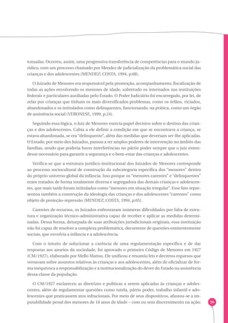 54 
tomadas. Ocorreu, assim, uma progressiva transferência de competências para o mundo ju-rídico, 
com um processo chamado por Mendez de judicialização da problemática social das 
crianças e dos adolescentes (MENDEZ; COSTA, 1994, p.68). 
O Juizado de Menores era responsável pela promoção, acompanhamento, fiscalização de 
todas as ações envolvendo os menores de idade, sobretudo os internados nas instituições 
federais e particulares auxiliadas pelo Estado. O Poder Judiciário foi encarregado, por lei, de 
zelar por crianças que tinham os mais diversificados problemas, como os órfãos, viciados, 
abandonados e os intitulados como delinquentes, funcionando, na prática, como um órgão 
de assistência social (VERONESE, 1999, p.24). 
Seguindo essa lógica, o Juiz de Menores exercia papel decisivo sobre o destino das crian-ças 
e dos adolescentes. Cabia a ele definir a condição em que se encontrava a criança, se 
estava abandonada, se era “delinquente”, além das medidas que deveriam ser-lhe aplicadas. 
O Estado, por meio dos Juizados, passou a ter amplos poderes de intervenção no âmbito das 
famílias, sendo que poderia haver interferências no pátrio poder sempre que o juiz enten-desse 
necessário para garantir a segurança e o bem-estar das crianças e adolescentes. 
Verifica-se que a estrutura jurídico-institucional dos Juizados de Menores corresponde 
ao processo sociocultural de construção da subcategoria específica dos “menores” dentro 
do próprio universo global da infância. Isso porque os “menores carentes” e “delinquentes” 
eram tratados de forma totalmente diversa e segregadora das demais crianças e adolescen-tes, 
que mais tarde foram intitulados como “menores em situação irregular”. Esse fato repre-sentou 
também a construção da ideologia das crianças e dos adolescentes “carentes” como 
objeto de proteção-repressão (MENDEZ; COSTA, 1994, p.65). 
Carentes de recursos, os Juizados enfrentaram inúmeras dificuldades por falta de estru-tura 
e organização técnico-administrativa capaz de receber e aplicar as medidas determi-nadas. 
Dessa forma, deturpada de suas atribuições jurisdicionais originais, essa instituição 
não foi capaz de resolver a complexa problemática, decorrente de questões eminentemente 
sociais, que envolvia a infância e a adolescência. 
Com o intuito de solucionar a carência de uma regulamentação específica e de dar 
respostas aos anseios da sociedade, foi aprovado o primeiro Código de Menores em 1927 
(CM/1927), elaborado por Mello Mattos. Ele unificou e resumiu leis e decretos esparsos que 
versavam sobre assuntos relativos às crianças e aos adolescentes, além de oficializar de for-ma 
inequívoca a responsabilização e a institucionalização do dever do Estado na assistência 
dessa classe da população. 
O CM/1927 esclareceu as diretrizes e políticas a serem aplicadas às crianças e adoles-centes, 
além de regulamentar questões como tutela, pátrio poder, trabalho infantil e ado-lescentes 
que praticassem atos infracionais. Por meio de seus dispositivos, afastou-se a im-putabilidade 
penal dos menores de 18 anos de idade – com ou sem discernimento na ação; 
 