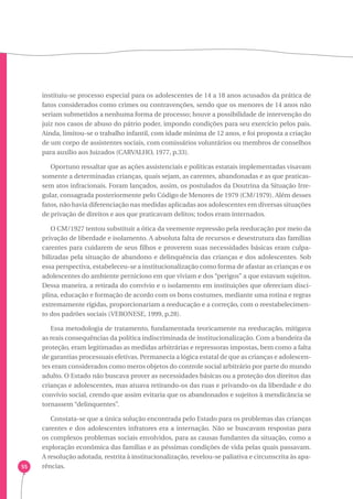 55 
instituiu-se processo especial para os adolescentes de 14 a 18 anos acusados da prática de 
fatos considerados como crimes ou contravenções, sendo que os menores de 14 anos não 
seriam submetidos a nenhuma forma de processo; houve a possibilidade de intervenção do 
juiz nos casos de abuso do pátrio poder, impondo condições para seu exercício pelos pais. 
Ainda, limitou-se o trabalho infantil, com idade mínima de 12 anos, e foi proposta a criação 
de um corpo de assistentes sociais, com comissários voluntários ou membros de conselhos 
para auxílio aos Juizados (CARVALHO, 1977, p.33). 
Oportuno ressaltar que as ações assistenciais e políticas estatais implementadas visavam 
somente a determinadas crianças, quais sejam, as carentes, abandonadas e as que praticas-sem 
atos infracionais. Foram lançados, assim, os postulados da Doutrina da Situação Irre-gular, 
consagrada posteriormente pelo Código de Menores de 1979 (CM/1979). Além desses 
fatos, não havia diferenciação nas medidas aplicadas aos adolescentes em diversas situações 
de privação de direitos e aos que praticavam delitos; todos eram internados. 
O CM/1927 tentou substituir a ótica da veemente repressão pela reeducação por meio da 
privação de liberdade e isolamento. A absoluta falta de recursos e desestrutura das famílias 
carentes para cuidarem de seus filhos e proverem suas necessidades básicas eram culpa-bilizadas 
pela situação de abandono e delinquência das crianças e dos adolescentes. Sob 
essa perspectiva, estabeleceu-se a institucionalização como forma de afastar as crianças e os 
adolescentes do ambiente pernicioso em que viviam e dos “perigos” a que estavam sujeitos. 
Dessa maneira, a retirada do convívio e o isolamento em instituições que ofereciam disci-plina, 
educação e formação de acordo com os bons costumes, mediante uma rotina e regras 
extremamente rígidas, proporcionariam a reeducação e a correção, com o reestabelecimen-to 
dos padrões sociais (VERONESE, 1999, p.28). 
Essa metodologia de tratamento, fundamentada teoricamente na reeducação, mitigava 
as reais consequências da política indiscriminada de institucionalização. Com a bandeira da 
proteção, eram legitimadas as medidas arbitrárias e repressoras impostas, bem como a falta 
de garantias processuais efetivas. Permanecia a lógica estatal de que as crianças e adolescen-tes 
eram considerados como meros objetos do controle social arbitrário por parte do mundo 
adulto. O Estado não buscava prover as necessidades básicas ou a proteção dos direitos das 
crianças e adolescentes, mas atuava retirando-os das ruas e privando-os da liberdade e do 
convívio social, crendo que assim evitaria que os abandonados e sujeitos à mendicância se 
tornassem “delinquentes”. 
Constata-se que a única solução encontrada pelo Estado para os problemas das crianças 
carentes e dos adolescentes infratores era a internação. Não se buscavam respostas para 
os complexos problemas sociais envolvidos, para as causas fundantes da situação, como a 
exploração econômica das famílias e as péssimas condições de vida pelas quais passavam. 
A resolução adotada, restrita à institucionalização, revelou-se paliativa e circunscrita às apa-rências. 
 