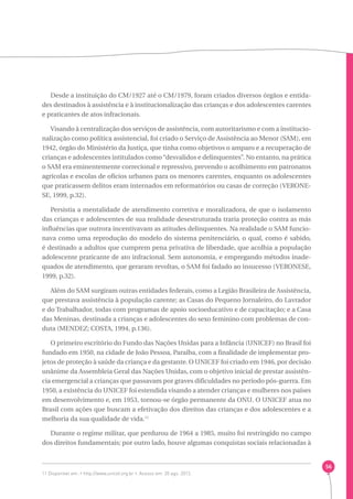 56 
Desde a instituição do CM/1927 até o CM/1979, foram criados diversos órgãos e entida-des 
destinados à assistência e à institucionalização das crianças e dos adolescentes carentes 
e praticantes de atos infracionais. 
Visando à centralização dos serviços de assistência, com autoritarismo e com a institucio-nalização 
como política assistencial, foi criado o Serviço de Assistência ao Menor (SAM), em 
1942, órgão do Ministério da Justiça, que tinha como objetivos o amparo e a recuperação de 
crianças e adolescentes intitulados como “desvalidos e delinquentes”. No entanto, na prática 
o SAM era eminentemente correcional e repressivo, prevendo o acolhimento em patronatos 
agrícolas e escolas de ofícios urbanos para os menores carentes, enquanto os adolescentes 
que praticassem delitos eram internados em reformatórios ou casas de correção (VERONE-SE, 
1999, p.32). 
Persistia a mentalidade de atendimento corretiva e moralizadora, de que o isolamento 
das crianças e adolescentes de sua realidade desestruturada traria proteção contra as más 
influências que outrora incentivavam as atitudes delinquentes. Na realidade o SAM funcio-nava 
como uma reprodução do modelo do sistema penitenciário, o qual, como é sabido, 
é destinado a adultos que cumprem pena privativa de liberdade, que acolhia a população 
adolescente praticante de ato infracional. Sem autonomia, e empregando métodos inade-quados 
de atendimento, que geraram revoltas, o SAM foi fadado ao insucesso (VERONESE, 
1999, p.32). 
Além do SAM surgiram outras entidades federais, como a Legião Brasileira de Assistência, 
que prestava assistência à população carente; as Casas do Pequeno Jornaleiro, do Lavrador 
e do Trabalhador, todas com programas de apoio socioeducativo e de capacitação; e a Casa 
das Meninas, destinada a crianças e adolescentes do sexo feminino com problemas de con-duta 
(MENDEZ; COSTA, 1994, p.136). 
O primeiro escritório do Fundo das Nações Unidas para a Infância (UNICEF) no Brasil foi 
fundado em 1950, na cidade de João Pessoa, Paraíba, com a finalidade de implementar pro-jetos 
de proteção à saúde da criança e da gestante. O UNICEF foi criado em 1946, por decisão 
unânime da Assembleia Geral das Nações Unidas, com o objetivo inicial de prestar assistên-cia 
emergencial a crianças que passavam por graves dificuldades no período pós-guerra. Em 
1950, a existência do UNICEF foi estendida visando a atender crianças e mulheres nos países 
em desenvolvimento e, em 1953, tornou-se órgão permanente da ONU. O UNICEF atua no 
Brasil com ações que buscam a efetivação dos direitos das crianças e dos adolescentes e a 
melhoria da sua qualidade de vida.11 
Durante o regime militar, que perdurou de 1964 a 1985, muito foi restringido no campo 
dos direitos fundamentais; por outro lado, houve algumas conquistas sociais relacionadas à 
11 Disponível em: ‹ http://www.unicef.org.br ›. Acesso em: 20 ago. 2012. 
 