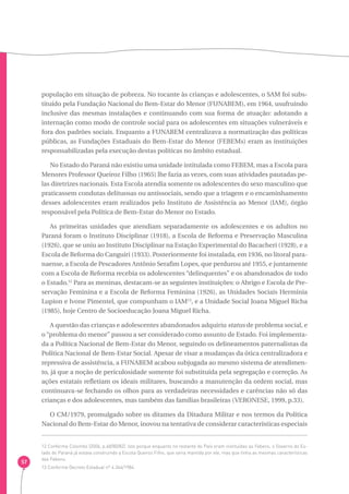 57 
população em situação de pobreza. No tocante às crianças e adolescentes, o SAM foi subs-tituído 
pela Fundação Nacional do Bem-Estar do Menor (FUNABEM), em 1964, usufruindo 
inclusive das mesmas instalações e continuando com sua forma de atuação: adotando a 
internação como modo de controle social para os adolescentes em situações vulneráveis e 
fora dos padrões sociais. Enquanto a FUNABEM centralizava a normatização das políticas 
públicas, as Fundações Estaduais do Bem-Estar do Menor (FEBEMs) eram as instituições 
responsabilizadas pela execução destas políticas no âmbito estadual. 
No Estado do Paraná não existiu uma unidade intitulada como FEBEM, mas a Escola para 
Menores Professor Queiroz Filho (1965) lhe fazia as vezes, com suas atividades pautadas pe-las 
diretrizes nacionais. Esta Escola atendia somente os adolescentes do sexo masculino que 
praticassem condutas delituosas ou antissociais, sendo que a triagem e o encaminhamento 
desses adolescentes eram realizados pelo Instituto de Assistência ao Menor (IAM), órgão 
responsável pela Política de Bem-Estar do Menor no Estado. 
As primeiras unidades que atendiam separadamente os adolescentes e os adultos no 
Paraná foram o Instituto Disciplinar (1918), a Escola de Reforma e Preservação Masculina 
(1926), que se uniu ao Instituto Disciplinar na Estação Experimental do Bacacheri (1928), e a 
Escola de Reforma do Canguiri (1933). Posteriormente foi instalada, em 1936, no litoral para-naense, 
a Escola de Pescadores Antônio Serafim Lopes, que perdurou até 1955, e juntamente 
com a Escola de Reforma recebia os adolescentes “delinquentes” e os abandonados de todo 
o Estado.12 Para as meninas, destacam-se as seguintes instituições: o Abrigo e Escola de Pre-servação 
Feminina e a Escola de Reforma Feminina (1926), as Unidades Sociais Hermínia 
Lupion e Ivone Pimentel, que compunham o IAM13, e a Unidade Social Joana Miguel Richa 
(1985), hoje Centro de Socioeducação Joana Miguel Richa. 
A questão das crianças e adolescentes abandonados adquiriu status de problema social, e 
o “problema do menor” passou a ser considerado como assunto de Estado. Foi implementa-da 
a Política Nacional de Bem-Estar do Menor, seguindo os delineamentos paternalistas da 
Política Nacional de Bem-Estar Social. Apesar de visar a mudanças da ótica centralizadora e 
repressiva de assistência, a FUNABEM acabou subjugada ao mesmo sistema de atendimen-to, 
já que a noção de periculosidade somente foi substituída pela segregação e correção. As 
ações estatais refletiam os ideais militares, buscando a manutenção da ordem social, mas 
continuava-se fechando os olhos para as verdadeiras necessidades e carências não só das 
crianças e dos adolescentes, mas também das famílias brasileiras (VERONESE, 1999, p.33). 
O CM/1979, promulgado sobre os ditames da Ditadura Militar e nos termos da Política 
Nacional do Bem-Estar do Menor, inovou na tentativa de considerar características especiais 
12 Conforme Colombo (2006, p.68/80/82). Isto porque enquanto no restante do País eram instituídas as Febens, o Governo do Es-tado 
do Paraná já estava construindo a Escola Queiroz Filho, que seria mantida por ele, mas que tinha as mesmas características 
das Febens. 
13 Conforme Decreto Estadual nº 4.344/1984. 
 