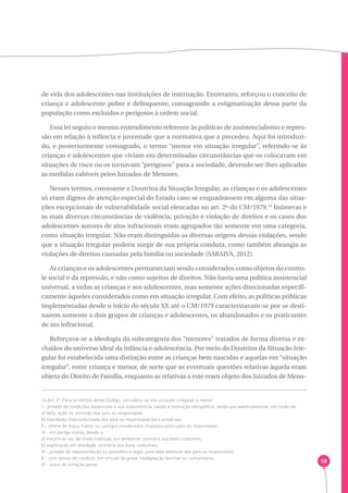 58 
de vida dos adolescentes nas instituições de internação. Entretanto, reforçou o conceito de 
criança e adolescente pobre e delinquente, consagrando a estigmatização dessa parte da 
população como excluídos e perigosos à ordem social. 
Essa lei seguiu o mesmo entendimento referente às políticas de assistencialismo e repres-são 
em relação à infância e juventude que a normativa que a precedeu. Aqui foi introduzi-do, 
e posteriormente consagrado, o termo “menor em situação irregular”, referindo-se às 
crianças e adolescentes que viviam em determinadas circunstâncias que os colocavam em 
situações de risco ou os tornavam “perigosos” para a sociedade, devendo ser-lhes aplicadas 
as medidas cabíveis pelos Juizados de Menores. 
Nesses termos, consoante a Doutrina da Situação Irregular, as crianças e os adolescentes 
só eram dignos de atenção especial do Estado caso se enquadrassem em alguma das situa-ções 
excepcionais de vulnerabilidade social elencadas no art. 2º do CM/1979.14 Inúmeras e 
as mais diversas circunstâncias de violência, privação e violação de direitos e os casos dos 
adolescentes autores de atos infracionais eram agrupados tão somente em uma categoria, 
como situação irregular. Não eram distinguidas as diversas origens dessas violações, sendo 
que a situação irregular poderia surgir de sua própria conduta, como também abrangia as 
violações de direitos causadas pela família ou sociedade (SARAIVA, 2012). 
As crianças e os adolescentes permaneciam sendo considerados como objetos do contro-le 
social e da repressão, e não como sujeitos de direitos. Não havia uma política assistencial 
universal, a todas as crianças e aos adolescentes, mas somente ações direcionadas especifi-camente 
àqueles considerados como em situação irregular. Com efeito, as políticas públicas 
implementadas desde o início do século XX até o CM/1979 caracterizavam-se por se desti-narem 
somente a dois grupos de crianças e adolescentes, os abandonados e os praticantes 
de ato infracional. 
Reforçava-se a ideologia da subcategoria dos “menores” tratados de forma diversa e ex-cluídos 
do universo ideal da infância e adolescência. Por meio da Doutrina da Situação Irre-gular 
foi estabelecida uma distinção entre as crianças bem nascidas e aquelas em “situação 
irregular”, entre criança e menor, de sorte que as eventuais questões relativas àquela eram 
objeto do Direito de Família, enquanto as relativas a este eram objeto dos Juizados de Meno- 
14 Art. 2º Para os efeitos deste Código, considera-se em situação irregular o menor: 
I - privado de condições essenciais à sua subsistência, saúde e instrução obrigatória, ainda que eventualmente, em razão de: 
a) falta, ação ou omissão dos pais ou responsável; 
b) manifesta impossibilidade dos pais ou responsável para provê-las; 
Il - vítima de maus-tratos ou castigos imoderados impostos pelos pais ou responsável; 
III - em perigo moral, devido a: 
a) encontrar-se, de modo habitual, em ambiente contrário aos bons costumes; 
b) exploração em atividade contrária aos bons costumes; 
IV - privado de representação ou assistência legal, pela falta eventual dos pais ou responsável; 
V - com desvio de conduta, em virtude de grave inadaptação familiar ou comunitária; 
VI - autor de infração penal. 
 