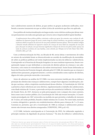 60 
tais e adolescentes autores de delitos, já que ambos os grupos acabavam unificados, rece-bendo 
o mesmo tratamento no que se refere à ótica de assistência que lhes era aplicada. 
Essa política de institucionalização em larga escala e sem critérios acabou por deixar mar-cas 
permanentes em toda uma geração que cresceu sem o imprescindível apoio familiar: 
A implementação dessa política pública, entretanto, acabou por gerar, tão-somente, uma condição de sub-cidadania 
de expressivo grupo de jovens criados longe de núcleos familiares, nas grandes instituições, que 
acabaram adultos incapazes do exercício de suas potencialidades humanas plenas. Além da também indigna 
e absurda retirada arbitrária de expressivo número de crianças de tenra idade da companhia de seus pais 
para colocação em adoção, sem que houvesse significativa violação dos deveres do pátrio-poder, apenas em 
razão da carência econômica de suas famílias, como referido por Olimpio de Sá Sotto Maior Neto (MA-CHADO, 
2003, p.27-28). 
Com a redemocratização do País, na década de 80, novas ideias e movimentos de todos 
os setores da sociedade foram se desenvolvendo no sentido da modificação da mentalida-de 
sobre as políticas públicas até então implementadas na área da infância e adolescência. 
Contrapondo-se à Doutrina da Situação Irregular e às suas condutas repressoras, foram con-quistando 
espaço os que defendiam a concessão de direitos plenos às crianças e aos ado-lescentes, 
com esteio no entendimento da ordem internacional. Assim foram delineadas as 
bases da Doutrina da Proteção Integral, adotada pela CF/1988, de maneira que as crianças e 
adolescentes passaram, progressivamente, a serem considerados como sujeitos de direitos, 
dignos de toda a proteção merecida e necessária. 
Antes de adentrar na análise da CF/1988 e na nova estrutura trazida por ela na defesa e 
proteção dos direitos das crianças e adolescentes, cumpre fazer algumas considerações, ain-da 
que sucintas, sobre a trajetória constitucional desses direitos. A Constituição de 1934 foi 
a primeira a fazer referência aos seus direitos, regulamentando o trabalho dos adolescentes, 
com idade mínima de 14 anos, e prevendo serviços de assistência à infância. A Constituição 
do Estado Novo, de 1937, destacou-se pela preocupação com o amparo dos mais carentes, 
bem como com o ensino público. Já a Constituição de 1946 não trouxe inovações. A Consti-tuição 
promulgada em 1967 retrocedeu na medida em que permitiu o trabalho de menores 
de 14 anos, até então proibido, fixando a idade mínima em 12 anos. Por outro lado, instituiu 
o ensino obrigatório e gratuito em estabelecimentos oficiais para crianças de 7 a 14 anos. 
Constata-se, portanto, que até a Constituição de 1988 as crianças e adolescentes pratica-mente 
não tiveram seus direitos assegurados (VERONESE, 1999, p.42-43). 
A CF/1988, inclusive antecipando-se à Convenção da ONU, foi elaborada seguindo o 
princípio máximo da dignidade da pessoa humana.15 Na área da infância e adolescência, 
15 Oportuno observar que, apesar da Convenção sobre os Direitos da Criança só ter sido aprovada pela ONU em 1989, as discus-sões 
sobre seu conteúdo levaram aproximadamente 10 anos em um grupo de trabalho específico, com intensa participação do 
Estado Brasileiro, de modo que foram incluídos seus princípios básicos na nova normativa constitucional brasileira antes mesmo 
da aprovação de seu texto final pela Assembleia Geral da ONU. 
 