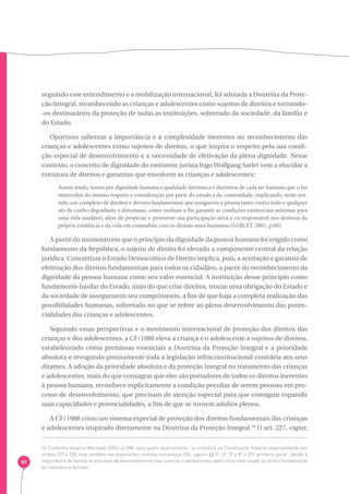 61 
seguindo esse entendimento e a mobilização internacional, foi adotada a Doutrina da Prote-ção 
Integral, reconhecendo as crianças e adolescentes como sujeitos de direitos e tornando- 
-os destinatários da proteção de todas as instituições, sobretudo da sociedade, da família e 
do Estado. 
Oportuno salientar a importância e a complexidade inerentes no reconhecimento das 
crianças e adolescentes como sujeitos de direitos, o que inspira o respeito pela sua condi-ção 
especial de desenvolvimento e a necessidade de efetivação da plena dignidade. Nesse 
contexto, o conceito de dignidade do eminente jurista Ingo Wolfgang Sarlet vem a elucidar a 
estrutura de direitos e garantias que envolvem as crianças e adolescentes: 
Assim sendo, temos por dignidade humana a qualidade intrínseca e distintiva de cada ser humano que o faz 
merecedor do mesmo respeito e consideração por parte do estado e da comunidade, implicando, neste sen-tido, 
um complexo de direitos e deveres fundamentais que assegurem a pessoa tanto contra todo e qualquer 
ato de cunho degradante e desumano, como venham a lhe garantir as condições existenciais mínimas para 
uma vida saudável, além de propiciar e promover sua participação ativa e co-responsável nos destinos da 
própria existência e da vida em comunhão com os demais seres humanos (SARLET, 2001, p.60). 
A partir do momento em que o princípio da dignidade da pessoa humana foi erigido como 
fundamento da República, o sujeito de direito foi elevado a componente central da relação 
jurídica. Concretizar o Estado Democrático de Direito implica, pois, a aceitação e garantia de 
efetivação dos direitos fundamentais para todos os cidadãos, a partir do reconhecimento da 
dignidade da pessoa humana como seu valor essencial. A instituição desse princípio como 
fundamento basilar do Estado, mais do que criar direitos, trouxe uma obrigação do Estado e 
da sociedade de assegurarem seu cumprimento, a fim de que haja a completa realização das 
possibilidades humanas, sobretudo no que se refere ao pleno desenvolvimento das poten-cialidades 
das crianças e adolescentes. 
Seguindo essas perspectivas e o movimento internacional de proteção dos direitos das 
crianças e dos adolescentes, a CF/1988 eleva a criança e o adolescente a sujeitos de direitos, 
estabelecendo como premissas essenciais a Doutrina da Proteção Integral e a prioridade 
absoluta e revogando prontamente toda a legislação infraconstitucional contrária aos seus 
ditames. A adoção da prioridade absoluta e da proteção integral no tratamento das crianças 
e adolescentes, mais do que consagrar que eles são portadores de todos os direitos inerentes 
à pessoa humana, reconhece explicitamente a condição peculiar de serem pessoas em pro-cesso 
de desenvolvimento, que precisam de atenção especial para que consigam expandir 
suas capacidades e potencialidades, a fim de que se tornem adultos plenos. 
A CF/1988 criou um sistema especial de proteção dos direitos fundamentais das crianças 
e adolescentes inspirado diretamente na Doutrina da Proteção Integral.16 O art. 227, caput, 
16 Conforme observa Machado (2003, p.108), para quem esse sistema “se cristaliza na Constituição Federal especialmente nos 
artigos 227 e 228, mas também nas disposições contidas nos artigos 226, caput e §§ 3º, 4º, 5º e 8º e 229, primeira parte”, devido à 
importância da família no processo de desenvolvimento das crianças e adolescentes, bem como relacionado ao direito fundamental 
da convivência familiar. 
 