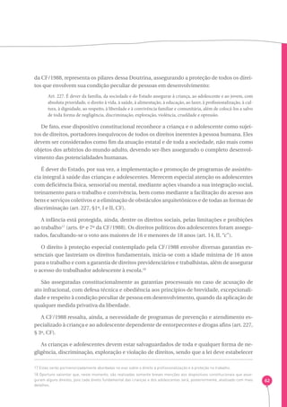 62 
da CF/1988, representa os pilares dessa Doutrina, assegurando a proteção de todos os direi-tos 
que envolvem sua condição peculiar de pessoas em desenvolvimento: 
Art. 227. É dever da família, da sociedade e do Estado assegurar à criança, ao adolescente e ao jovem, com 
absoluta prioridade, o direito à vida, à saúde, à alimentação, à educação, ao lazer, à profissionalização, à cul-tura, 
à dignidade, ao respeito, à liberdade e à convivência familiar e comunitária, além de colocá-los a salvo 
de toda forma de negligência, discriminação, exploração, violência, crueldade e opressão. 
De fato, esse dispositivo constitucional reconhece a criança e o adolescente como sujei-tos 
de direitos, portadores inequívocos de todos os direitos inerentes à pessoa humana. Eles 
devem ser considerados como fim da atuação estatal e de toda a sociedade, não mais como 
objetos dos arbítrios do mundo adulto, devendo ser-lhes assegurado o completo desenvol-vimento 
das potencialidades humanas. 
É dever do Estado, por sua vez, a implementação e promoção de programas de assistên-cia 
integral à saúde das crianças e adolescentes. Merecem especial atenção os adolescentes 
com deficiência física, sensorial ou mental, mediante ações visando a sua integração social, 
treinamento para o trabalho e convivência, bem como mediante a facilitação do acesso aos 
bens e serviços coletivos e a eliminação de obstáculos arquitetônicos e de todas as formas de 
discriminação (art. 227, §1º, I e II, CF). 
A infância está protegida, ainda, dentre os direitos sociais, pelas limitações e proibições 
ao trabalho17 (arts. 6º e 7º da CF/1988). Os direitos políticos dos adolescentes foram assegu-rados, 
facultando-se o voto aos maiores de 16 e menores de 18 anos (art. 14, II, “c”). 
O direito à proteção especial contemplado pela CF/1988 envolve diversas garantias es-senciais 
que lastreiam os direitos fundamentais, inicia-se com a idade mínima de 16 anos 
para o trabalho e com a garantia de direitos previdenciários e trabalhistas, além de assegurar 
o acesso do trabalhador adolescente à escola.18 
São asseguradas constitucionalmente as garantias processuais no caso de acusação de 
ato infracional, com defesa técnica e obediência aos princípios de brevidade, excepcionali-dade 
e respeito à condição peculiar de pessoa em desenvolvimento, quando da aplicação de 
qualquer medida privativa da liberdade. 
A CF/1988 ressalta, ainda, a necessidade de programas de prevenção e atendimento es-pecializado 
à criança e ao adolescente dependente de entorpecentes e drogas afins (art. 227, 
§ 3º, CF). 
As crianças e adolescentes devem estar salvaguardados de toda e qualquer forma de ne-gligência, 
discriminação, exploração e violação de direitos, sendo que a lei deve estabelecer 
17 Estas serão pormenorizadamente abordadas no eixo sobre o direito à profissionalização e à proteção no trabalho. 
18 Oportuno salientar que, neste momento, são realizadas somente breves menções aos dispositivos constitucionais que asse-guram 
alguns direitos, pois cada direito fundamental das crianças e dos adolescentes será, posteriormente, analisado com mais 
detalhes. 
 