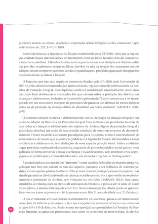 63 
punições severas ao abuso, violência e exploração sexual infligidos a eles, consoante o que 
determina o art. 227, § 4º,CF/1988. 
Essencial destacar a igualdade de filiação estabelecida pela CF/1988, visto que a legisla-ção 
civilista fixava diferenciações de tratamento entre os filhos havidos fora do casamento 
e mesmo os adotivos. A fim de eliminar com os preconceitos e as violações de direitos sofri-das 
por eles, estabeleceu-se que os filhos, havidos ou não da relação do casamento, ou por 
adoção, teriam sempre os mesmos direitos e qualificações, proibidas quaisquer designações 
discriminatórias relativas à filiação. 
O Estatuto, por sua vez, seguiu as premissas fixadas pela CF/1988, pela Convenção da 
ONU e pelas demais recomendações internacionais, regulamentando internamente a Dou-trina 
da Proteção Integral. Esse diploma jurídico é considerado mundialmente como uma 
das mais bem elaboradas e avançadas leis que versam sobre a proteção dos direitos das 
crianças e adolescentes. Inclusive, o Estatuto foi a primeira lei “latino-americana a ter incor-porado 
em seu texto tanto as regras de proteção e de garantia dos direitos do menor infrator 
como as de proteção da criança vítima de abandono ou outra violência” (LAHALLE, 2005. 
p.46). 
O Estatuto rompeu explícita e definitivamente com a ideologia da situação irregular por 
meio da adoção da Doutrina da Proteção Integral. Esta se firma nos postulados básicos de 
que todas as crianças e adolescentes são sujeitos de direitos, dignos de proteção integral e 
prioridade absoluta em razão de sua peculiar condição de estar em processo de desenvol-vimento. 
Foram estabelecidos novos paradigmas para o sistema, como a universalidade de 
atendimento, de modo que as políticas públicas e a legislação fossem direcionadas a todas 
as crianças e adolescentes, sem distinções de sexo, raça ou posição social. Assim, conforme 
o que preceitua o princípio da isonomia, a garantia de proteção jurídica-social passou a ser 
aplicada de forma universal a todas as crianças e os adolescentes, sem restrições e/ou segre-gações 
ou qualificações, como abandonados, em situação irregular ou “delinquentes”. 
É abandonada a concepção dos “menores” como sujeitos definidos de maneira negativa, 
pelo que não têm, não sabem ou não são capazes, passando a ser definidos de maneira po-sitiva, 
como sujeitos plenos de direito. Não se trata mais de proteger pessoas incapazes, mas 
sim de garantir os direitos de todas as crianças e adolescentes, ótica que resulta no reconhe-cimento 
e promoção de direitos, sem violações ou restrições (SARAIVA, 2012). Para tanto, 
considera-se criança, para os efeitos de aplicação do Estatuto, a pessoa até 12 anos de idade 
incompletos, e adolescente aquela entre 12 e 18 anos incompletos. Ainda, pode-se aplicar o 
Estatuto nos casos expressos em lei às pessoas entre 18 e 21 anos de idade (art. 2º, Estatuto). 
O juiz é realocado em sua função essencialmente jurisdicional, passa a ser denominado 
como Juiz da Infância e Juventude e tem sua competência elencada de forma exaustiva nos 
artigos 148 e 149 do Estatuto. Assim como, em oposição aos postulados da Doutrina da Situ-ação 
Irregular, as garantias processuais, tais como os princípios da reserva legal, do devido 
 